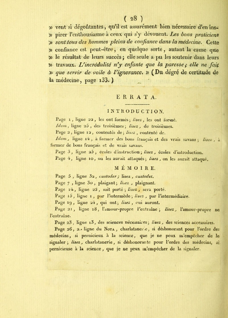 5) vent SI dégoûtantes, qu’il est assurément bien nécessaire d’en ins^ » pirer l’entliousiasme à ceux qui s’y dévouent. Les bons praticiens >) sont tous des hommes pleins de confiance dans la médecine. Cette » confiance est peut-être, en quelque sorte, autant la cause que )) le résultat de leurs succès j elle seule a pu les soutenir dans leurs » travaux. Uincrédulité n^y enfante que la paresse i elle ne fiait n que servir de voile à l^ignorance, » ( Du degré de certitude de la médecine, page i33. ) ^ ' ERRATA. INTRODUCTION. Page 1, ligue 22, les ont formésj //ses, les ont formé. Idem, ligne 25 , des troisièmes j lisez j de troisièmes. Page 2, ligne 12, contentés de; lisez , contenté de. Idem J ligne i4 , à former des bons français et des vrais savans ; lisez ^ à foi'mcr de bons français et de vrais savans. Page 3, ligue 25 , écoles d’instruction ; lisez ^ écoles d’introduction. Page 4, ligue 10, ou les aurait attaqués; lisez , on les aurait attaqué. MÉMOIRE. Page 5 , ligne , vustoder ; lisez , custodet. Page 7 , ligne 3o , plaigant ; lisez , plaignant. Page i4, ligue 2S , soit porté; lisez, sera porté. Page i5, ligue 1, par l’intermède; lisez , par l’intermédiaire. Page 19, ligue 24, qui ont; lisez, oui auront. Page 21, ligne 18, l’amour-propre l'entraîne; lisez, l’amomvpropre ne l’entraîne. Page 23, ligne i3, des sciences nécessaires; lisez, des sciences accessoires. Page 26, 2.t ligne du Nota, charlatanei.e, si déshonorant pour l’ordre des médecins, si pernicieux à la science, que je ne peux m’empécher de le signaler ; lisez, charlatanerie, si déshonorante pour l'ordre des médecins, si. pernicieuse à la science, que je ne peux m’empécher de la signaler.