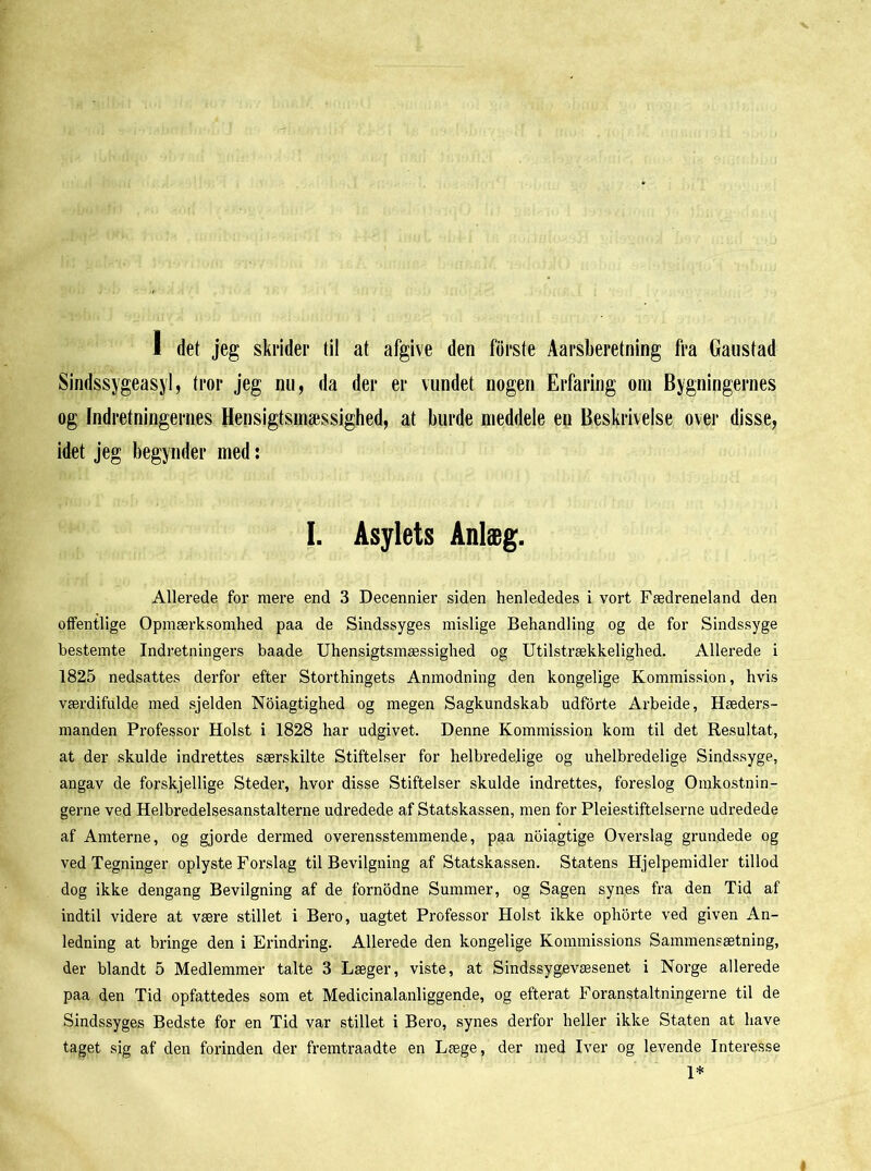 1 det jeg skrider til at afgive den forste Aarsberetning fra Gaustad Sindssygeasyl, tror jeg nu, da der er vundet nogen Erfaring om Bygningernes og Indretningernes Hensigtsmæssighed, at burde meddele en Beskrivelse over disse, idet jeg begynder med: I. Asylets Anlæg. Allerede for mere end 3 Decennier siden henlededes i vort Fædreneland den offentlige Opmærksomhed paa de Sindssyges mislige Behandling og de for Sindssyge bestemte Indretningers baade Uhensigtsmæssighed og Utilstrækkelighed. Allerede i 1825 nedsattes derfor efter Storthingets Anmodning den kongelige Kommission, hvis værdifulde med sjelden Noiagtighed og megen Sagkundskab udforte Arbeide, Hæders- manden Professor Holst i 1828 har udgivet. Denne Kommission kom til det Resultat, at der skulde indrettes særskilte Stiftelser for helbredelige og uhelbredelige Sindssyge, angav de forskjellige Steder, hvor disse Stiftelser skulde indrettes, foreslog Omkostnin- gerne ved Helbredelsesanstalterne udredede af Statskassen, men for Pleiestiftelserne udredede af Amterne, og gjorde dermed overensstemmende, paa noiagtige Overslag grundede og ved Tegninger oplyste Forslag til Bevilgning af Statskassen. Statens Hjelpemidler tillod dog ikke dengang Bevilgning af de fornodne Summer, og Sagen synes fra den Tid af indtil videre at være stillet i Bero, uagtet Professor Holst ikke ophorte ved given An- ledning at bringe den i Erindring. Allerede den kongelige Kommissions Sammensætning, der blandt 5 Medlemmer talte 3 Læger, viste, at Sindssygevæsenet i Norge allerede paa den Tid opfattedes som et Medicinalanliggende, og efterat Foranstaltningerne til de Sindssyges Bedste for en Tid var stillet i Bero, synes derfor heller ikke Staten at have taget sig af den forinden der fremtraadte en Læge, der med Iver og levende Interesse 1*
