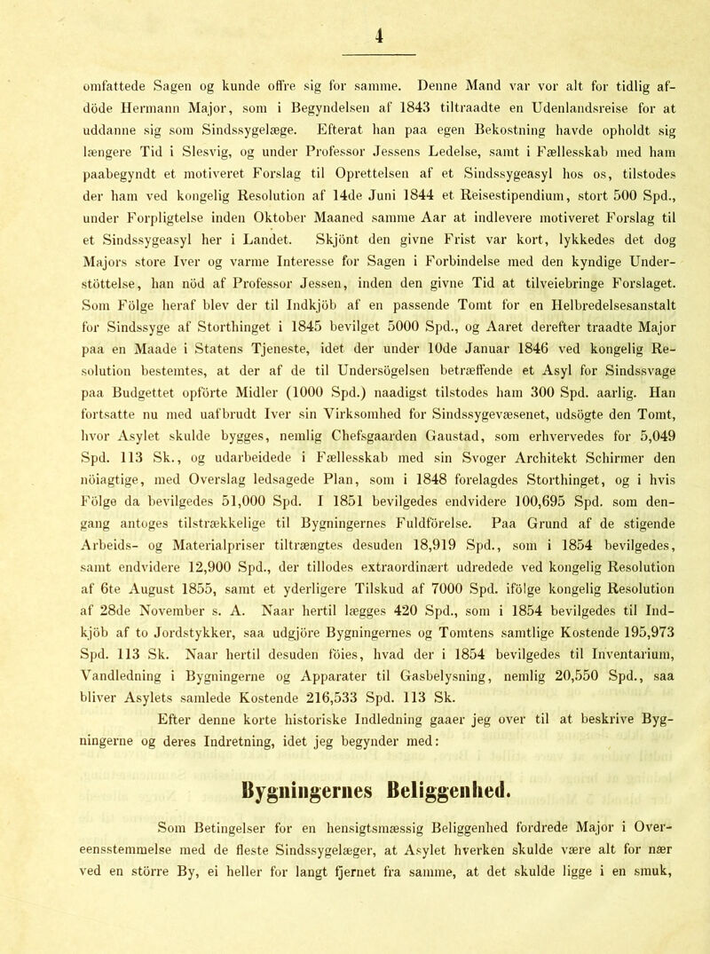 omfattede Sagen og kunde offre sig for samme. Denne Mand var vor alt for tidlig af- dode Hermann Major, som i Begyndelsen af 1843 tiltraadte en Udenlandsreise for at uddanne sig som Sindssygelæge. Efterat han paa egen Bekostning havde opholdt sig længere Tid i Slesvig, og under Professor Jessens Ledelse, samt i Fællesskab med ham paabegyndt et motiveret Forslag til Oprettelsen af et Sindssygeasyl hos os, tilstodes der ham ved kongelig Resolution af 14de Juni 1844 et Rejsestipendium, stort 500 Spd., under Forpligtelse inden Oktober Maaned samme Aar at indlevere motiveret Forslag til et Sindssygeasyl her i Landet. Skjont den givne Frist var kort, lykkedes det dog Majors store Iver og varme Interesse for Sagen i Forbindelse med den kyndige Under- støttelse, han nod af Professor Jessen, inden den givne Tid at tilveiebringe Forslaget. Som Folge heraf blev der til Indkjob af en passende Tomt for en Helbredelsesanstalt for Sindssyge af Storthinget i 1845 bevilget 5000 Spd., og Aaret derefter traadte Major paa en Maade i Statens Tjeneste, idet der under 10de Januar 1846 ved kongelig Re- solution bestemtes, at der af de til Undersøgelsen betræffende et Asyl for Sindssvage paa Budgettet opforte Midler (1000 Spd.) naadigst tilstodes ham 300 Spd. aarlig. Han fortsatte nu med uafbrudt Iver sin Virksomhed for Sindssygevæsenet, udsogte den Tomt, hvor Asylet skulde bygges, nemlig Chefsgaarden Gaustad, som erhvervedes for 5,049 Spd. 113 Sk., og udarbeidede i Fællesskab med sin Svoger Architekt Schirmer den noiagtige, med Overslag ledsagede Plan, som i 1848 forelagdes Storthinget, og i hvis Folge da bevilgedes 51,000 Spd. I 1851 bevilgedes endvidere 100,695 Spd. som den- gang antoges tilstrækkelige til Bygningernes Fuldførelse. Paa Grund af de stigende Arbeids- og Materialpriser tiltrængtes desuden 18,919 Spd., som i 1854 bevilgedes, samt endvidere 12,900 Spd., der tillodes extraordinært udredede ved kongelig Resolution af 6te August 1855, samt et yderligere Tilskud af 7000 Spd. ifolge kongelig Resolution af 28de November s. A. Naar hertil lægges 420 Spd., som i 1854 bevilgedes til Ind- kjob af to Jordstykker, saa udgjore Bygningernes og Tomtens samtlige Kostende 195,973 Spd. 113 Sk. Naar hertil desuden foies, hvad der i 1854 bevilgedes til Inventarium, Vandledning i Bygningerne og Apparater til Gasbelysning, nemlig 20,550 Spd., saa bliver Asylets samlede Kostende 216,533 Spd. 113 Sk. Efter denne korte historiske Indledning gaaer jeg over til at beskrive Byg- ningerne og deres Indretning, idet jeg begynder med: Bygningernes Beliggenhed. Som Betingelser for en hensigtsmæssig Beliggenhed fordrede Major i Over- eensstemmelse med de fleste Sindssygelæger, at Asylet hverken skulde være alt for nær ved en storre By, ei heller for langt fjernet fra samme, at det skulde ligge i en smuk,