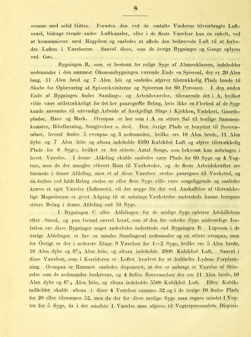 ovnene med solid Gitter. Foruden den ved de omtalte Vindovne tilveiebragte Luft- vexel, bidrage tvende andre Luftkanaler, eller i de fleste Værelser kun en enkelt, ved at kommunicere med Rogpiben og saaledes at aflede den bedærvede Luft til at forbe- dre Luften i Værelserne. Saavel disse, som de ovrige Bygninger og Gange oplyses ved Gas. Bygningen B, som er bestemt for rolige Syge af Almuesklassen, indeholder nedenunder i den nærmest Økonomibygningen værende Ende en Spisesal, der er 20 Alen lang, 11 Alen bred og 7 Alen hoi og saaledes afgiver tilstrækkelig Plads baade til Skabe for Opbevaring af Spiserekvisiterne og Spiserum for 60 Personer. I den anden Ende af Bygningen findes Samlings- og Arbeidsværelse, tilsvarende det i A, hvilket vilde være utilstrækkeligt for det her paaregndtle Belæg, hvis ikke en Flerhed af de Syge kunde anvendes til udvendigt Arbeide af forskjelligt Slags i Kjokken, Vadskeri, Gaards- pladse, Have og Mark. Ovenpaa er her som i A en storre Sal til festlige Sammen- komster, Bibellæsning, Sangovelser o. desl. Den ovrige Plads er benyttet til Sovevæ- relser, hvoraf findes 5 ovenpaa og 3 nedenunder, hvilke ere 10 Alen brede, 11 Alen dybe og 7 Alen hoie og altsaa indeholde 6160 Kubikfod Luft og afgive tilstrækkelig Plads for 8 Syge; hvilket er det storste Antal Senge, som bekvemt kan anbringes i hvert Værelse. I denne Afdeling skulde saaledes være Plads for 60 Syge og 4 Vog- tere, men da der mangler ethvert Rum til Værksteder, og de fleste Arbcidskræfter ere forenede i denne Afdeling, maa et af disse Værelser stedse paaregnes til Værksted, og da derhos ved fuldt Belæg stedse en eller flere Syge ville være sengeliggende og saaledes kræve et eget Værelse (Infirmeri), vil der neppe for der ved Anskaffelse af tilstrække- lige Magasinrum er givet Adgang til at anbringe Værksteder andetsteds kunne beregnes storre Belæg i denne Afdeling end 50 Syge. I Bygningen C eller Afdelingen for de urolige Syge ophorer Adskillelsen efter Stand, og paa Grund saavel heraf, som af den for enkelte Syge nodvendige Iso- lation ere disse Bygninger noget anderledes indrettede end Bygningen B. Ligesom i de ovrige Afdelinger er her en mindre Samlingssal nedenunder og en storre ovenpaa, men for Ovrigt er der i nederste Etage 9 Værelser for 1—2 Syge, hvilke ere 5 Alen brede, 10 Alen dybe og 6V2 Alen hoie, og altsaa indeholde 2600 Kubikfod Luft. Saavel i disse Værelser, som i Korridoren er Loftet hvælvet for at forhindre Lydens Forplant- ning. Ovenpaa er Rummet saaledes disponeret, at der er anbragt et Værelse af Stor- relse som de nedenunder beskrevne, og 4 fælles Soveværelser der ere II Alen brede, 10 Alen dybe og 6V4 Alen hoie, og altsaa indeholde 5500 Kubikfod Luft. Efter Kubik- indholdet skulde altsaa i disse 4 Værelser rummes 32 og i de ovrige 10 findes Plads for 20 eller tilsammen 52, men da der for disse urolige Syge maa regnes mindst 1 Vog- ter for 5 Syge, da i det mindste 1 Værelse maa afgives til Vogterpersonalets Disposi-