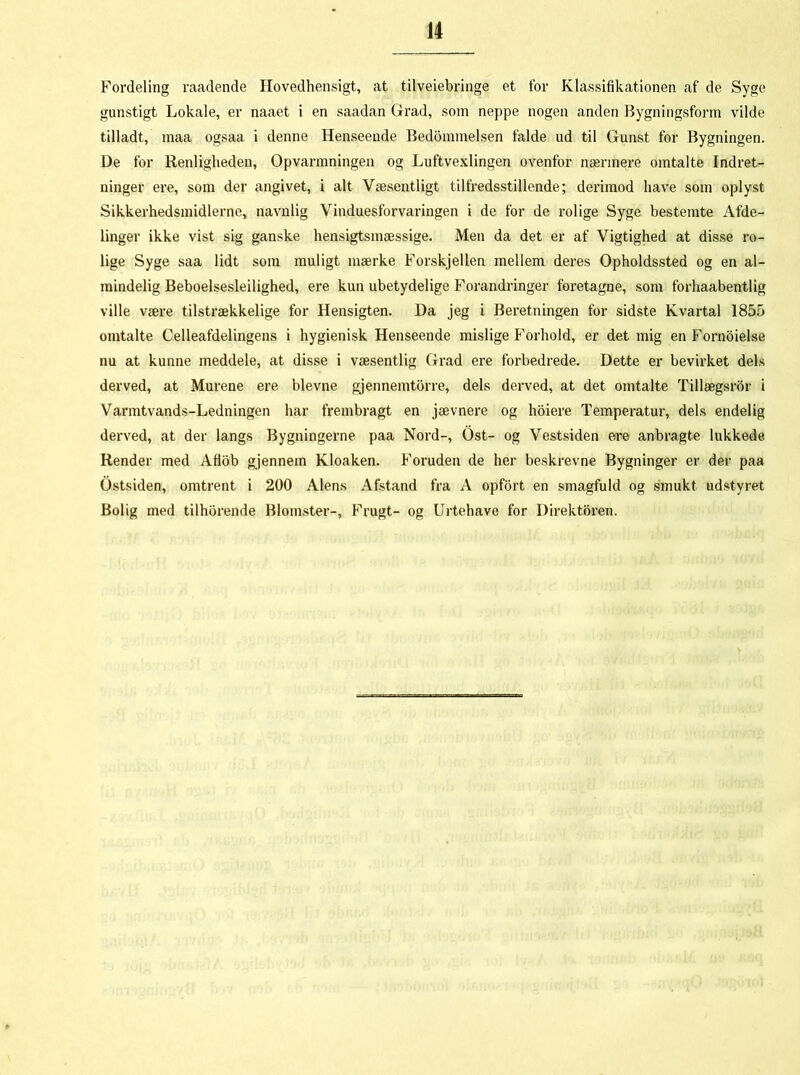 Fordeling raadende Hovedhensigt, at tilveiebringe et for Klassifikationen af de Syge gunstigt Lokale, er naaet i en saadan Grad, som neppe nogen anden Bygningsform vilde tilladt, maa ogsaa i denne Henseende Bedommelsen falde ud til Gunst for Bygningen. De for Renligheden, Opvarmningen og Luftvexlingen ovenfor nærmere omtalte Indret- ninger ere, som der angivet, i alt Væsentligt tilfredsstillende; derimod have som oplyst Sikkerhedsmidlerne, navnlig Vinduesforvaringen i de for de rolige Syge bestemte Afde- linger ikke vist sig ganske hensigtsmæssige. Men da det er af Vigtighed at disse ro- lige Syge saa lidt som muligt mærke Forskjellen mellem deres Opholdssted og en al- mindelig Beboelsesleilighed, ere kun ubetydelige Forandringer foretagne, som forhaabentlig ville være tilstrækkelige for Hensigten. Da jeg i Beretningen for sidste Kvartal 1855 omtalte Celleafdelingens i hygienisk Henseende mislige Forhold, er det mig en Fornoielse nu at kunne meddele, at disse i væsentlig Grad ere forbedrede. Dette er bevirket dels derved, at Murene ere bievne gjennemtbrre, dels derved, at det omtalte Tillægsror i Varmtvands-Ledningen har frembragt en jævnere og hoiere Temperatur, dels endelig derved, at der langs Bygningerne paa Nord-, Ost- og Vestsiden ere anbragte lukkede Render med Aflob gjennem Kloaken. Foruden de her beskrevne Bygninger er der paa Ostsiden, omtrent i 200 Alens Afstand fra A opfort en smagfuld og smukt udstyret Bolig med tilhbrende Blomster-, Frugt- og Urtehave for Direktøren.