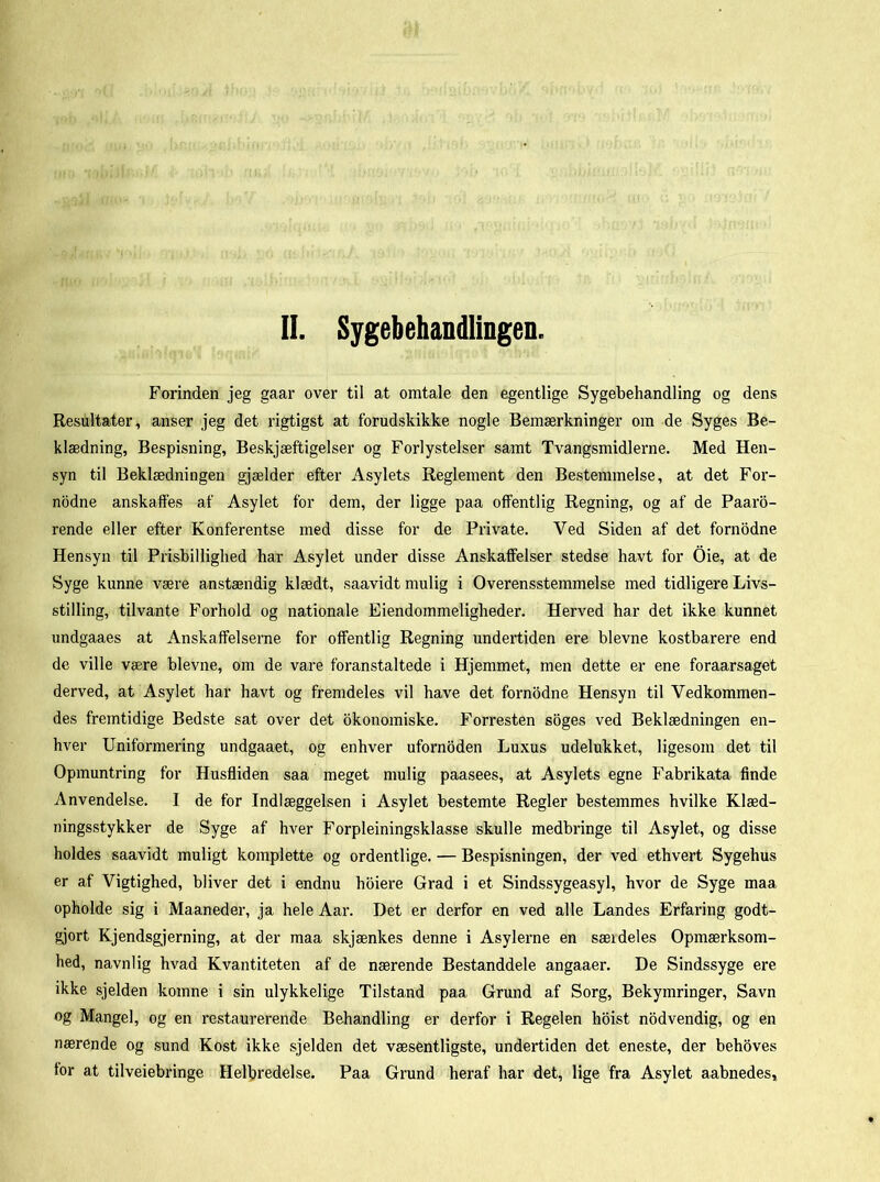 II. Syrebehandlingen. Forinden jeg gaar over til at omtale den egentlige Sygebehandling og dens Resultater, anser jeg det rigtigst at forudskikke nogle Bemærkninger om de Syges Be- klædning, Bespisning, Beskjæftigelser og Forlystelser samt Tvangsmidlerne. Med Hen- syn til Beklædningen gjælder efter Asylets Reglement den Bestemmelse, at det For- nodne anskaffes af Asylet for dem, der ligge paa offentlig Regning, og af de Paaro- rende eller efter Konferentse med disse for de Private. Ved Siden af det fornodne Hensyn til Prisbillighed har Asylet under disse Anskaffelser stedse havt for Oie, at de Syge kunne være anstændig klædt, saavidt mulig i Overensstemmelse med tidligere Livs- stilling, tilvante Forhold og nationale Eiendommeligheder. Herved har det ikke kunnet undgaaes at Anskaffelserne for offentlig Regning undertiden ere bievne kostbarere end de ville være bievne, om de vare foranstaltede i Hjemmet, men dette er ene foraarsaget derved, at Asylet har havt og fremdeles vil have det fornodne Hensyn til Vedkommen- des fremtidige Bedste sat over det okonomiske. Forresten soges ved Beklædningen en- hver Uniformering undgaaet, og enhver ufornoden Luxus udelukket, ligesom det til Opmuntring for Husfliden saa meget mulig paasees, at Asylets egne Fabrikata finde Anvendelse. 1 de for Indlæggelsen i Asylet bestemte Regler bestemmes hvilke Klæd- ningsstykker de Syge af hver Forpleiningsklasse skulle medbringe til Asylet, og disse holdes saavidt muligt komplette og ordentlige. — Bespisningen, der ved ethvert Sygehus er af Vigtighed, bliver det i endnu hoiere Grad i et Sindssygeasyl, hvor de Syge maa opholde sig i Maaneder, ja hele Aar. Det er derfor en ved alle Landes Erfaring godt- gjort Kjendsgjerning, at der maa skjænkes denne i Asylerne en sæideles Opmærksom- hed, navnlig hvad Kvantiteten af de nærende Bestanddele angaaer. De Sindssyge ere ikke sjelden komne i sin ulykkelige Tilstand paa Grund af Sorg, Bekymringer, Savn og Mangel, og en restaurerende Behandling er derfor i Regelen hoist nodvendig, og en nærende og sund Kost ikke sjelden det væsentligste, undertiden det eneste, der behoves for at tilveiebringe Helbredelse. Paa Grund heraf har det, lige fra Asylet aabnedes.
