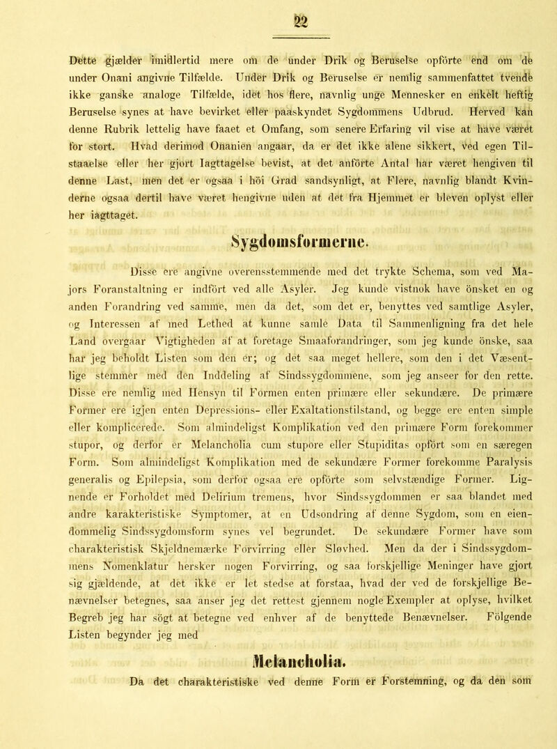 Dette gjælder imidlertid mere om de under Drik og Beruselse opforte end om de under Onani angivne Tilfælde. Under Drik og Beruselse er nemlig sammenfattet tvende ikke ganske analoge Tilfælde, idet hos flere, navnlig unge Mennesker en enkelt heftig Beruselse synes at have bevirket eller paaskyndet Sygdommens Udbrud. Herved kan denne Rubrik lettelig have faaet et Omfang, som senere Erfaring vil vise at have været for stort. Hvad derimod Onanien angaar, da er det ikke alene sikkert, Ved egen Til- staaelse eller her gjort Iagttagelse bevist, at det anførte Antal har været hengiven til denne Last, men det er ogsaa i hoi Grad sandsynligt, at Flere, navnlig blandt Kvin- derne ogsaa dertil have været hengivne uden at det fra Hjemmet er bleven oplyst eller her iagttaget. Sygdomsforineiiie. Disse ere angivne overensstemmende med det trykte Schema, som ved Ma- jors Foranstaltning er indfort ved alle Asyler. Jeg kunde vistnok have onsket en og anden Forandring ved samme, men da det, som det er, benyttes ved samtlige Asyler, og Interessen af med Lethed at kunne samle Data til Sammenligning fra det hele Land overgaar Vigtigheden af at foretage Smaaiorandringér, som jeg kunde onske, saa har jeg beholdt Listen som den er; og det saa meget hellere, som den i det Væsent- lige stemmer med den Inddeling af Sindssygdommene, som jeg anseer for den rette. Disse ere nemlig med Hensyn til Formen enten primære eller sekundære. De primære Former ere igjen enten Depressions- eller Exaltationstilstand, og begge ere enten simple eller komplicerede. Som almindeligst Komplikation ved den primære Form forekommer stupor, og derfor er Melancholia cum stupore eller Stupiditas opfort som en særegen Form. Som almindeligst Komplikation med de sekundære Former forekomme Paralysis generalis og Epilepsia, som derfor ogsaa ere opforte som selvstændige Former. Lig- nende er Forholdet med Delirium tremens, hvor Sindssygdommen er saa blandet med andre karakteristiske Symptomer, at en Udsondring af denne Sygdom, som en eien- dommelig Sindssygdomsform synes vel begrundet. De sekundære Former have som eharakteristisk Skjeldnemærke Forvirring eller Sløvhed. Men da der i Sindssygdom- mens Nomenklatur hersker nogen Forvirring, og saa forskjellige Meninger have gjort sig gjældende, at det ikke er let stedse at forstaa, hvad der ved de forskjellige Be- nævnelser betegnes, saa anser jeg det rettest gjennem nogle Exempler at oplyse, hvilket Begreb jeg har sogt at betegne ved enhver af de benyttede Benævnelser. Folgende Listen begynder jeg med itkiiiiicholia. Da det charakteristiske ved denne Form er Forstemning, og da den som