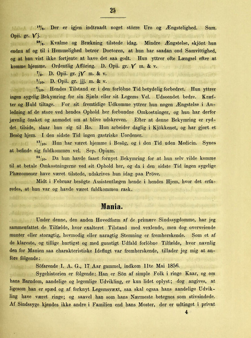 16/8. Der er igjen indtraadt noget storre Uro og Ængstelighed. Sura. Opii. gr. Yj. 28/8. Kvalme og Brækning tilstede idag. Mindre Ængstelse, skjont hun endnu af og til i Hemmelighed betror Doctoren, at hun har saadan ond Samvittighed, og at hun vist ikke fortjente at have det saa godt. Hun yttrer ofte Længsel efter at komme hjemme. Ordentlig Afforing. D. Opii. gr. Y m- & v. %. D. Opii. gr. jV m. & v. 7io. D. Opii. gr. jjj. m. & v. 7ic Hendes Tilstand er i den forlobne Tid betydelig forbedret. Hun yttrer ingen sygelig Bekymring for sin Sjæls eller sit Legems Vel. Udseendet bedre. Kræf- ter og Huld tiltage. For sit fremtidige Udkomme yttrer hun nogen Ængstelse i An- ledning af de store ved hendes Ophold her forbundne Omkostninger, og hun har derfor jævnlig onsket og anmodet om at blive udskreven. Efter at denne Bekymring er ryd- det tilside, slaar hun sig til Ro. Hun arbeider daglig i Kjokkenet, og har gjort et Besog hjem. I den sidste Tid ingen gastriske Uordener. 13/io. Hun har været hjemme i Besog, og i den Tid uden Medicin. Synes at befinde sig fuldkommen vel. Sep. Opium. M/io. Da hun havde faaet fornyet Bekymring for at hun selv vilde komme til at betale Omkostningerne ved sit Ophold her, og da i den sidste Tid ingen sygelige Phænomeuer have været tilstede, udskrives hun idag paa Prove. Midt i Februar besogte Assistentlægen hende i hendes Hjem, hvor det erfa- redes, at hun var og havde været fuldkommen rask. Mania. Under denne, den anden Hovedform af de primære Sindssygdomme, har jeg sammenfattet de Tilfælde, hvor exalteret Tilstand med vexlende, men dog overveiende munter eller storagtig, hovmodig eller naragtig Stemning er fremherskende. Som et af de klareste, og tillige hurtigst og med gunstigt Udfald forlobne Tilfælde, hvor navnlig den for Manien saa charakteristiske Ideflugt var fremherskende, tillader jeg mig at an- fore folgende: Sofarende I. A. G., 17 Aar gammel, indkom Ilte Mai 1850. Sygehistorien er folgende: Han er Son af simple Folk i ringe Kaar, og om hans Barndom, aandelige og legemlige Udvikling, er kun lidet oplyst; dog angives, at ligesom han er spæd og af forknyt Legemsvæxt, saa skal ogsaa hans aandelige Udvik- ling have været ringe; og saavel han som hans Nærmeste betegnes som stivsindede. Af Sindssyge kjendes ikke andre i Familien end hans Moster, der er udtinget i privat 4