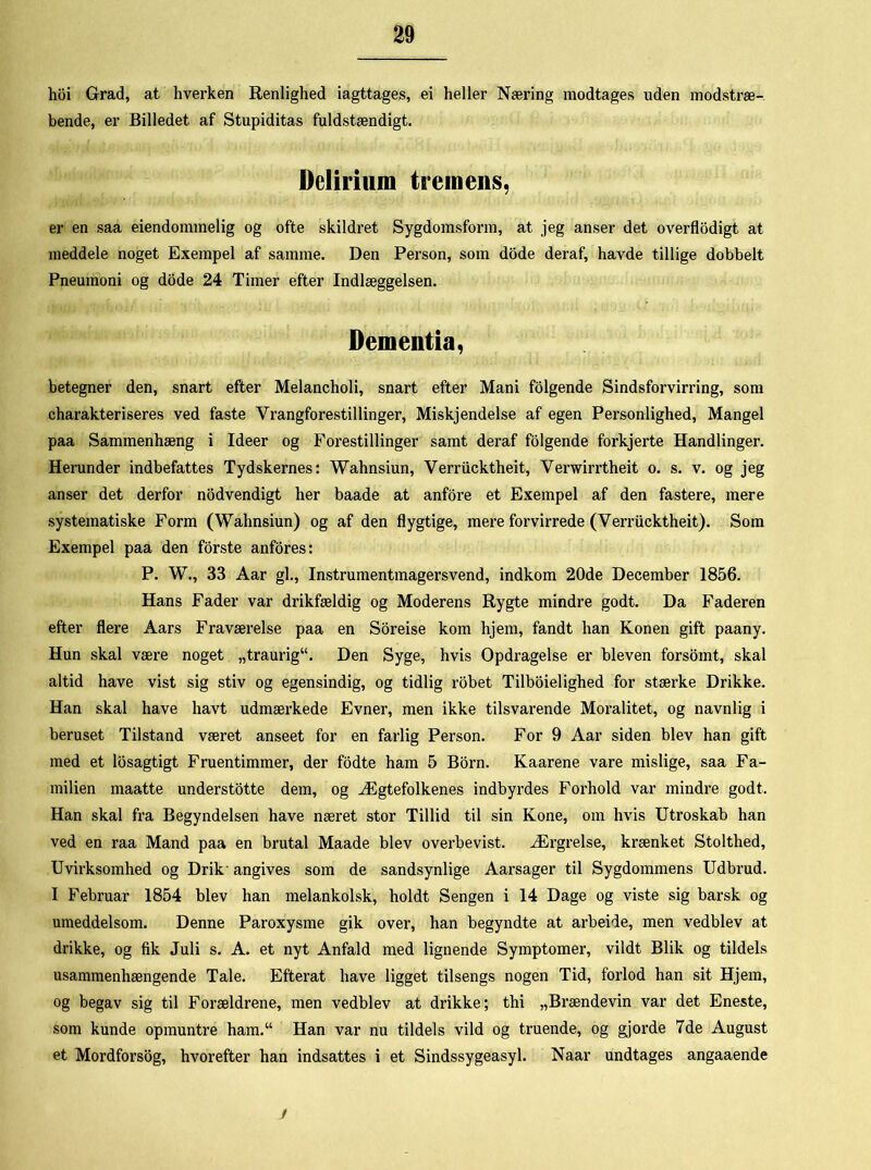 hoi Grad, at hverken Renlighed iagttages, ei heller Næring modtages uden modstræ- bende, er Billedet af Stupiditas fuldstændigt. Delirium tremens, er en saa eiendommelig og ofte skildret Sygdomsform, at jeg anser det overflodigt at meddele noget Exempel af samme. Den Person, som dode deraf, havde tillige dobbelt Pneumoni og dode 24 Timer efter Indlæggelsen. Dementia, betegner den, snart efter Melancholi, snart efter Mani folgende Sindsforvirring, som charakteriseres ved faste Vrangforestillinger, Miskjendelse af egen Personlighed, Mangel paa Sammenhæng i Ideer og Forestillinger samt deraf folgende forkjerte Handlinger. Herunder indbefattes Tydskernes: Wahnsiun, Verriicktheit, Verwirrtheit o. s. v. og jeg anser det derfor nodvendigt her baade at anfore et Exempel af den fastere, mere systematiske Form (Wahnsiun) og af den flygtige, mere forvirrede (Verriicktheit). Som Exempel paa den forste anfores: P. W., 33 Aar gi., Instrumentmagersvend, indkom 20de December 1856. Hans Fader var drikfældig og Moderens Rygte mindre godt. Da Faderen efter flere Aars Fraværelse paa en Soreise kom hjem, fandt han Konen gift paany. Hun skal være noget „traurig11. Den Syge, hvis Opdragelse er bleven forsomt, skal altid have vist sig stiv og egensindig, og tidlig robet Tilboielighed for stærke Drikke. Han skal have havt udmærkede Evner, men ikke tilsvarende Moralitet, og navnlig i beruset Tilstand været anseet for en farlig Person. For 9 Aar siden blev han gift med et losagtigt Fruentimmer, der fodte ham 5 Born. Kaarene vare mislige, saa Fa- milien maatte understotte dem, og Ægtefolkenes indbyrdes Forhold var mindre godt. Han skal fra Begyndelsen have næret stor Tillid til sin Kone, om hvis Utroskab han ved en raa Mand paa en brutal Maade blev overbevist. Ærgrelse, krænket Stolthed, Uvirksomhed og Drik'angives som de sandsynlige Aarsager til Sygdommens Udbrud. I Februar 1854 blev han melankolsk, holdt Sengen i 14 Dage og viste sig barsk og umeddelsom. Denne Paroxysme gik over, han begyndte at arbeide, men vedblev at drikke, og fik Juli s. A. et nyt Anfald med lignende Symptomer, vildt Blik og tildels usammenhængende Tale. Efterat have ligget tilsengs nogen Tid, forlod han sit Hjem, og begav sig til Forældrene, men vedblev at drikke; thi „Brændevin var det Eneste, som kunde opmuntre ham.“ Han var nu tildels vild og truende, og gjorde 7de August et Mordforsog, hvorefter han indsattes i et Sindssygeasyl. Naar undtages angaaende /