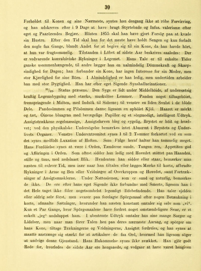 Forholdet til Konen og sine Nærmeste, syntes han dengang ikke at robe Forvirring, og han udskreves efter i 9 Dage at have brugt Styrtebade og Infus. valerianæ efter eget og Paarorendes Begjær. Hosten 1855 skal han have gjort Forsog paa at kvæle sin Hustru. Efter den Tid skal han for det meste have holdt Sengen og kun forladt den nogle faa Gange, blandt Andet for at begive sig til sin Kone, da han havde hort, at hun var frugtsommelig. Tilstanden i Lobet af sidste Aar beskrives saaledes: Der er vedvarende konvulsiviske Rykninger i Legemet. Hans Tale er til enkelte Tider ganske usammenhængende, til andre lægger han en ualmindelig Dommekraft og Skarp- sindighed for Dagen; han forbander sin Kone, har ingen Interesse for sin Moder, men stor Kj ærlighed for sine Born. I Almindelighed er han ledig, men undertiden arbeider han med stor Dygtighed. Han har efter eget Sigende Synshallucinationer. 31/i2- Status præsens. Den Syge er lidt under Middelhoide, af undersætsig kraftig Legemsbygning med stærke, muskulose Lemmer. Panden noget tilbageboiet, fremspringende i Midten, med Indsok til Siderne; til venstre en liden Svulst i de biode Dele. Pandesommen og Pilsommen danne ligesom en ophoiet Kjol. Haaret er morkt og tæt, Oinene blaagraa med bevægelige Pupiller og et sorgmodigt, intelligent Udtryk. Ansigtstrækkene regelmæssige, Ansigtsfarven bleg og sygelig, Brystet er hoit og hvæl- vet; ved den physikalske Undersogelse bemærkes intet Abnormt i Brystets og Under- livets Organer. Venstre Underextremitet synes 1 til 2 Tommer forkortet ved en som det synes medfodt Luxation af Hoften. Som Folge heraf halter han temmelig meget. Hans Fordoielse synes at være i Orden, Tænderne sunde, Tungen ren, Appetiten god og Afføringen i Orden. Som oftest sidder han ledig med Hovedet stottet paa Haanden, stille og taus, med nedslaaet Blik. Hvadenten han sidder eller staar, bemærker man næsten til enhver Tid, men især naar han tiltales eller lægges Mærke til korte, afbrudte Rykninger i Arme og Ben eller Vridninger af Overkroppen og Hovedet, samt Fortræk- ninger af Ansigtsmusklerne. Under Nattesbvnen, som er sund og naturlig, bemærkes de ikke. De ere efter hans eget Sigende ikke forbundne med Smerte, ligesom han i det Hele taget ikke foler nogetsomhelst legemligt Ildebefindende. Han taler sjelden eller aldrig selv forst, men svarer paa forelagte Sporgsmaal efter nogen Betænkning i korte, afmaalte Sætninger, hvorunder han næsten konstant omtaler sig selv som „vi“. Kun et Par Gange, hvor Sporgsmaalene have fordret noget omstændeligere Svar, er et enkelt „jeg“ undsluppet ham. I ubestemte Udtryk omtaler han sine mange Sorger og Lidelser, men naar man forer Talen hen paa deres nærmeste Aarsag, og sporger om hans Kone, tiltage Trækningerne og Vridningerne, Ansigtet fordreies, og han synes at maatte anstrænge sig stærkt for at artikulere de faa Ord, hvormed han ligesom soger at undvige denne Gjenstand. Hans Hukommelse synes ikke svækket. Han gjor godt Rede for, hvorledes de sidste Aar ere hengaaede, og vedgaar at have været hengiven