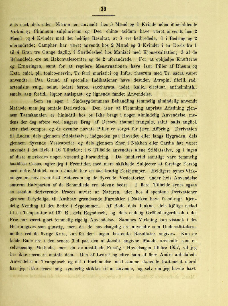 dels med, dels uden Nitrum er anvendt hos 3 Mænd og 1 Kvinde uden ioinefaldende Virkning; Chininum sulphuricum og Dec. chinæ acidum have været anvendt hos 2 Mænd og 4 Kvinder med det heldige Resultat, at 3 ere helbredede, 1 i Bedring og 2 uforandrede; Campher har været anvendt hos 2 Mænd og 3 Kvinder i en Dosis fra 1 til 4 Gran tre Gange daglig, i Særdeleshed hos Maniaci med Kjonsexaltation; 3 af de Behandlede ere nu Rekonvalescenter og de 2 uforandrede. For at ophjælpe Kræfterne og Ernæringen, samt for at regulere Menstruationen have især Piller af Rheum og Extr. cnici, pil. tonico-nervin, Tr. ferri muriatici og Infus. rheorum med Tr. sacra været anvendte. Paa Grund af specielle Indikationer have desuden Atropin, fihrill. rad. artemisiæ vulg., solut. iodeti ferros. saccharata, iodet. kalic., electuar. anthelminth., emuis. asæ foetid., liquor antispast. og lignende fundet Anvendelse. Som en egen i Sindssygdommens Behandling temmelig almindelig anvendt Methode maa jeg omtale Derivation. Den især af Flemming anpriste Afledning gjen- nem Tarmkanalen er hinindtil hos os ikke bragt i nogen almindelig Anvendelse, me- dens der dog oftere ved længere Brug af Decoct. rhamni frangulæ, salut, salis anglici, extr. rliei compos. og de ovenfor nævnte Piller er sorget for jævn Afforing. Derivation til Huden, dels gjennem Stibiatsalve, indgneden paa Hovedet eller langs Rygraden, dels gjennem flyvende Vesicatorier og dels gjennem Snor i Nakken eller Cardia har været anvendt i det Hele i 16 Tilfælde; i 6 Tilfælde anvendtes alene Stibiatsalve, og i ingen af disse mærkedes nogen væsentlig Forandring. Da imidlertid samtlige vare temmelig haablose Casus, agter jeg i Fremtiden med mere skikkede Subjecter at foretage Forsog med dette Middel, som i Jacobi har en saa kraftig Forkjæmper. Heldigere synes Virk- ningen at have været af Setaceum og de flyvende Vesicatorier, under hvis Anvendelse omtrent Halvparten af de Behandlede ere bievne bedre. I flere Tilfælde synes ogsaa en saadan deriverende Proces anvist af Naturen, idet hos 4 spontane Derivationer gjennem betydelige, til Anthrax grændsende Furunkler i Nakken have frembragt kjen- delig Vending til det Bedre i Sygdommen. Af Bade dels lunkne, dels kjolige nedad til en Temperatur af 13° R., dels Regndusch, og dels endelig Grafenbergerdusch i det Frie har været gjort temmelig rigelig Anvendelse. Sammes Virkning kan vistnok i det Hele angives som gunstig, men da de hovedsagelig ere anvendte som Understøttelses - midler ved de ovrige Kure, kan for dem ingen bestemte Resultater angives. Kun de kolde Bade ere i den senere Tid paa den af Jacobi angivne Maade anvendte som en selvstændig Methode, men da de anstillede Forsog i Hovedsagen tilhore 1857, vil jeg her ikke nærmere omtale dem. Den af Leuret og efter ham af flere Andre anbefalede Anvendelse af Tvangdusch og det i Forbindelse med samme staaende traitement moral har jeg ikke troet mig synderlig skikket til at anvende, og selv om jeg havde havt