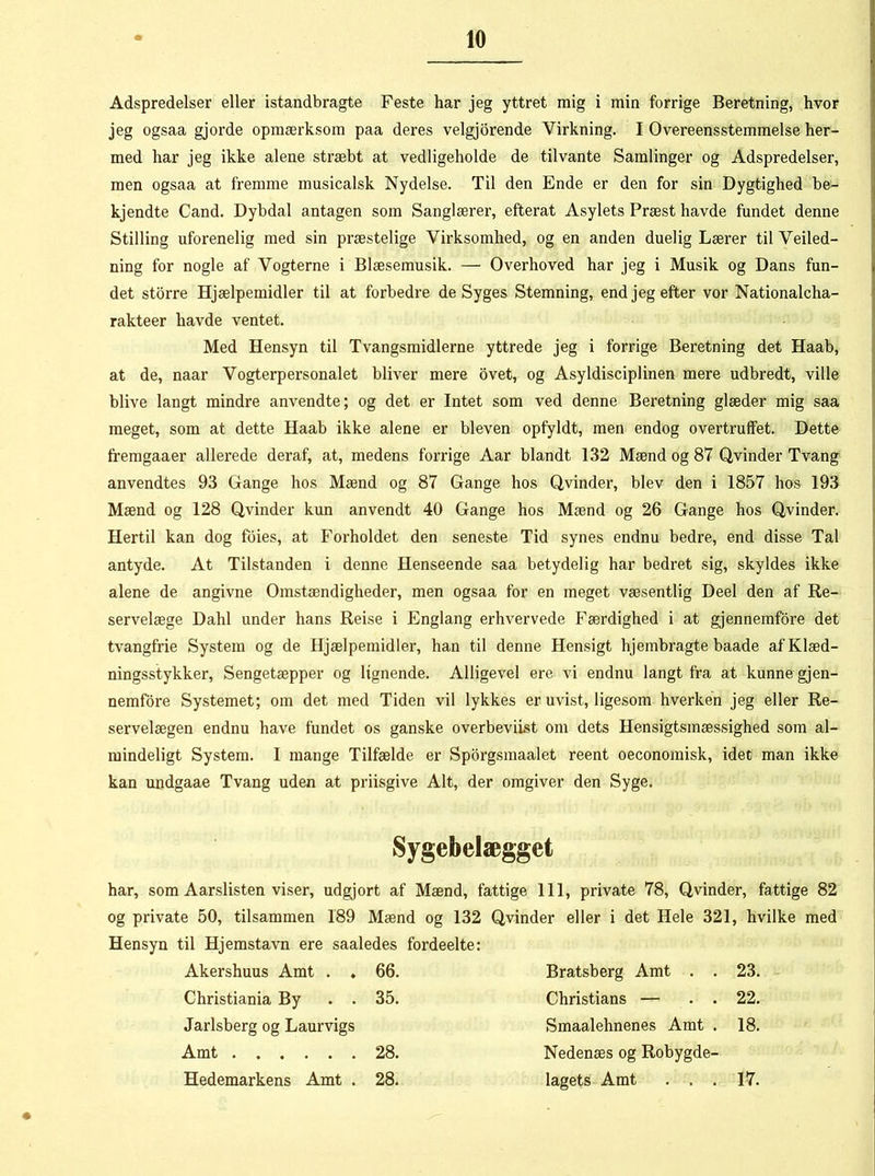 Adspredelser eller istandbragte Feste har jeg yttret mig i min forrige Beretning, hvor jeg ogsaa gjorde opmærksom paa deres velgjorende Virkning. I Overeensstemmelse her- med har jeg ikke alene stræbt at vedligeholde de tilvante Samlinger og Adspredelser, men ogsaa at fremme musicalsk Nydelse. Til den Ende er den for sin Dygtighed be- kjendte Cand. Dybdal antagen som Sanglærer, efterat Asylets Præst havde fundet denne Stilling uforenelig med sin præstelige Virksomhed, og en anden duelig Lærer til Veiled- ning for nogle af Vogterne i Blæsemusik. — Overhoved har jeg i Musik og Dans fun- det storre Hjælpemidler til at forbedre de Syges Stemning, end jeg efter vor Nationalcha- rakteer havde ventet. Med Hensyn til Tvangsmidlerne yttrede jeg i forrige Beretning det Haab, at de, naar Vogterpersonalet bliver mere ovet, og Asyldisciplinen mere udbredt, ville blive langt mindre anvendte; og det er Intet som ved denne Beretning glæder mig saa meget, som at dette Haab ikke alene er bleven opfyldt, men endog overtruffet. Dette fremgaaer allerede deraf, at, medens forrige Aar blandt 132 Mænd og 87 Qvinder Tvang anvendtes 93 Gange hos Mænd og 87 Gange hos Qvinder, blev den i 1857 hos 193 Mænd og 128 Qvinder kun anvendt 40 Gange hos Mænd og 26 Gange hos Qvinder. Hertil kan dog foies, at Forholdet den seneste Tid synes endnu bedre, end disse Tal antyde. At Tilstanden i denne Henseende saa betydelig har bedret sig, skyldes ikke alene de angivne Omstændigheder, men ogsaa for en meget væsentlig Deel den af Re- servelæge Dahl under hans Reise i Englang erhvervede Færdighed i at gjennemfore det tvangfrie System og de Hjælpemidler, han til denne Hensigt hjembragte baade af Klæd- ningsstykker, Sengetæpper og lignende. Alligevel ere vi endnu langt fra at kunne gjen- nemfore Systemet; om det med Tiden vil lykkes er uvist, ligesom hverken jeg eller Re- servelægen endnu have fundet os ganske overbeviist om dets Hensigtsmæssighed som al- mindeligt System. I mange Tilfælde er Sporgsmaalet reent oeconomisk, idet man ikke kan undgaae Tvang uden at priisgive Alt, der omgiver den Syge. Sygebelægget har, som Aarslisten viser, udgjort af Mænd, fattige 111, private 78, Qvinder, fattige 82 og private 50, tilsammen 189 Mænd og 132 Hensyn til Hjemstavn ere saaledes fordeelte: Qvinder eller i det Hele 321 , hvilke Akershuus Amt . . 66. Bratsberg Amt . . 23. Christiania By . . 35. Christians — . . 22. Jarlsberg og Laurvigs Smaalehnenes Amt . 18. Amt ...... 28. Nedenæs og Robygde- Hedemarkens Amt . 28. lagets Amt . . . 17.