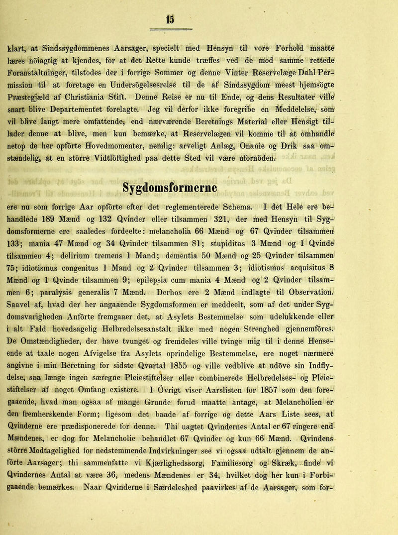 klart, at Sindssygdommenes Aarsager, specielt med Hensyn til vore Forhold maatte læres noiagtig at kjendes, for at det Rette kunde træffes ved de mod samme rettede Foranstaltninger, tilstodes der i forrige Sommer og denne Vinter Reservelæge Dahl Per- mission til at foretage en Undersogelsesreise til de af Sindssygdom meest hjemsogte Præstegjæld af Christiania Stift. Denne Reise er nu til Ende, og dens Resultater ville snart blive Departementet forelagte. Jeg vil derfor ikke foregribe en Meddelelse, som vil blive langt mere omfattende, end nærværende Beretnings Material eller Hensigt til- lader denne at blive, men kun bemærke, at Reservelægen vil komme til at omhandle netop de her opforte Hovedmomenter, nemlig: arveligt Anlæg, Onanie og Drik saa om- stændelig, at en storre Vidtløftighed paa dette Sted vil være ufornoden. Sygdomsformerne ere nu som forrige Aar opforte efter det reglementerede Schema. I det Hele ere be- handlede 189 Mænd og 132 Qvinder eller tilsammen 321, der med Hensyn til Syg- domsformerne ere saaledes fordeelte: melancholia 66 Mænd og 67 Qvinder tilsammen 133; mania 47 Mænd og 34 Qvinder tilsammen 81; stupiditas 3 Mænd og 1 Qvinde tilsammen 4; delirium tremens 1 Mand; dementia 50 Mænd og 25 Qvinder tilsammen 75; idiotismus congenitus 1 Mand og 2 Qvinder tilsammen 3; idiotismus acquisitus 8 Mænd og 1 Qvinde tilsammen 9; epilepsia cum mania 4 Mænd og 2 Qvinder tilsam- men 6; paralysis generalis 7 Mænd. Derhos ere 2 Mænd indlagte til Observation. Saavel af, hvad der her angaaende Sygdomsformen er meddeelt, som af det under Syg- domsvarigheden Anforte fremgaaer det, at Asylets Bestemmelse som udelukkende eller i alt Fald hovedsagelig Helbredelsesanstalt ikke med nogen Strenghed gjennemfores. De Omstændigheder, der have tvunget og fremdeles ville tvinge mig til i denne Hense- ende at taale nogen Afvigelse fra Asylets oprindelige Bestemmelse, ere noget nærmere angivne i min Beretning for sidste Qvartal 1855 og ville vedblive at udove sin Indfly- delse, saa længe ingen særegne Pleiestiftelser eller combinerede Helbredelses- og Pleie- stiftelser af noget Omfang existere. I Ovrigt viser Aarslisten for 1857 som den fore- gaaende, hvad man ogsaa af mange Grunde forud maatte antage, at Melancholien er den fremherskende Form; ligesom det baade af forrige og dette Aars Liste sees, at Qvinderne ere prædisponerede for denne. Thi uagtet Qvindernes Antal er 67 ringere end Mændenes, er dog for Melancholie behandlet 67 Qvinder og kun 66 Mænd. Qvindens storre Modtagelighed for nedstemmende Indvirkninger see vi ogsaa udtalt gjennem de an- forte Aarsager; thi sammenfatte vi Kjærlighedssorg, Familiesorg og Skræk, finde vi Qvindernes Antal at være 36, medens Mændenes er 34, hvilket dog her kun i Forbi- gaaende bemærkes. Naar Qvinderne i Særdeleshed paavirkes af de Aarsager, som for-
