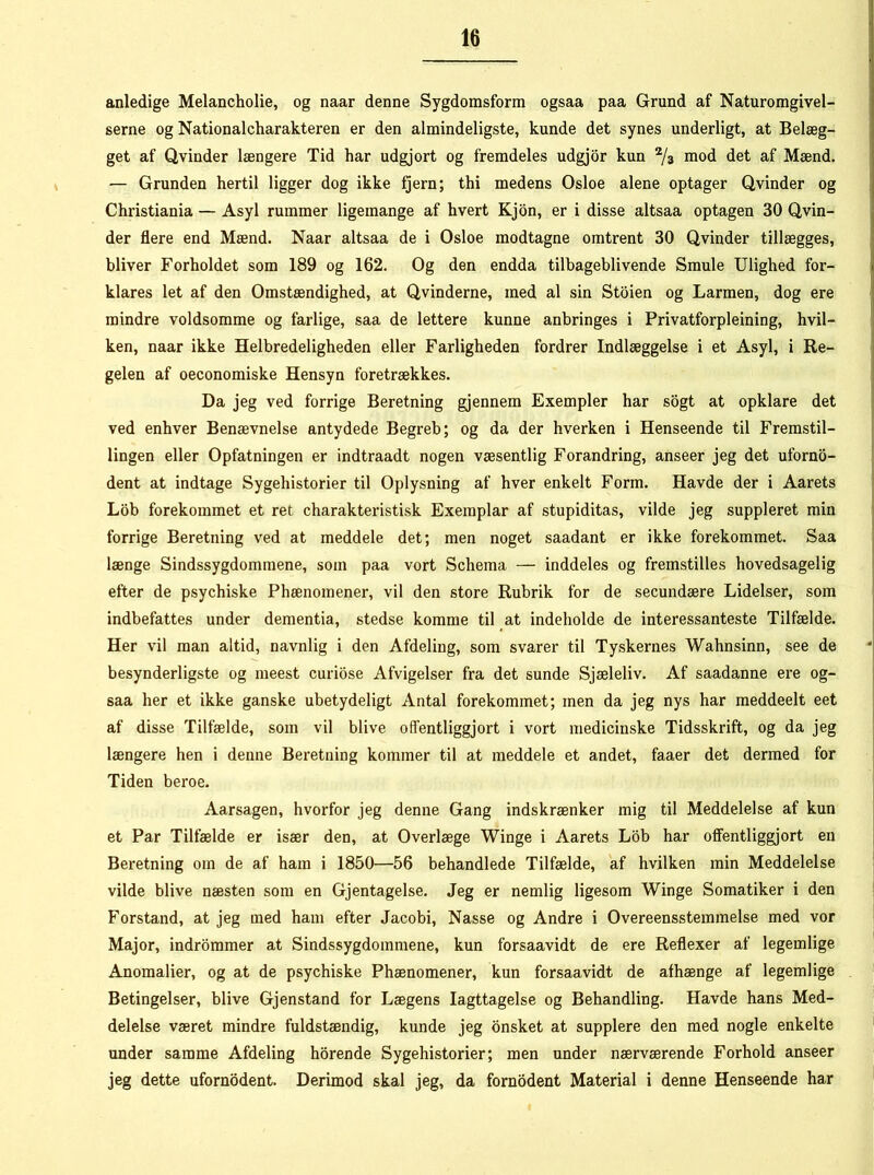 anledige Melancholie, og naar denne Sygdomsform ogsaa paa Grund af Naturomgivel- serne og Nationalkarakteren er den almindeligste, kunde det synes underligt, at Belæg- get af Qvinder længere Tid har udgjort og fremdeles udgjor kun 2/3 mod det af Mænd. — Grunden hertil ligger dog ikke fjern; thi medens Osloe alene optager Qvinder og Christiania — Asyl rummer ligemange af hvert Kjon, er i disse altsaa optagen 30 Qvin- der flere end Mænd. Naar altsaa de i Osloe modtagne omtrent 30 Qvinder tillægges, bliver Forholdet som 189 og 162. Og den endda tilbageblivende Smule Ulighed for- klares let af den Omstændighed, at Qvinderne, med al sin Stoien og Larmen, dog ere mindre voldsomme og farlige, saa de lettere kunne anbringes i Privatforpleining, hvil- ken, naar ikke Helbredeligheden eller Farligheden fordrer Indlæggelse i et Asyl, i Re- gelen af oeconomiske Hensyn foretrækkes. Da jeg ved forrige Beretning gjennem Exempler har sogt at opklare det ved enhver Benævnelse antydede Begreb; og da der hverken i Henseende til Fremstil- lingen eller Opfatningen er indtraadt nogen væsentlig Forandring, anseer jeg det uforno- dent at indtage Sygehistorier til Oplysning af hver enkelt Form. Havde der i Aarets Lob forekommet et ret karakteristisk Exemplar af stupiditas, vilde jeg suppleret min forrige Beretning ved at meddele det; men noget saadant er ikke forekommet. Saa længe Sindssygdommene, som paa vort Skema — inddeles og fremstilles hovedsagelig efter de psychiske Phænoinener, vil den store Rubrik for de secundære Lidelser, som indbefattes under dementia, stedse komme til at indeholde de interessanteste Tilfælde. Her vil man altid, navnlig i den Afdeling, som svarer til Tyskernes Wahnsinn, see de besynderligste og meest curiose Afvigelser fra det sunde Sjæleliv. Af saadanne ere og- saa her et ikke ganske ubetydeligt Antal forekommet; men da jeg nys har meddeelt eet af disse Tilfælde, som vil blive offentliggjort i vort medicinske Tidsskrift, og da jeg længere hen i denne Beretning kommer til at meddele et andet, faaer det dermed for Tiden beroe. Aarsagen, hvorfor jeg denne Gang indskrænker mig til Meddelelse af kun et Par Tilfælde er især den, at Overlæge Winge i Aarets Lob har offentliggjort en Beretning orn de af ham i 1850—56 behandlede Tilfælde, af hvilken min Meddelelse vilde blive næsten som en Gjentagelse. Jeg er nemlig ligesom Winge Somatiker i den Forstand, at jeg med ham efter Jacobi, Nasse og Andre i Overeensstemmelse med vor Major, indrommer at Sindssygdommene, kun forsaavidt de ere Reflexer af legemlige Anomalier, og at de psychiske Phænomener, kun forsaavidt de afhænge af legemlige Betingelser, blive Gjenstand for Lægens Iagttagelse og Behandling. Havde hans Med- delelse været mindre fuldstændig, kunde jeg onsket at supplere den med nogle enkelte under samme Afdeling horende Sygehistorier; men under nærværende Forhold anseer jeg dette ufornodent. Derimod skal jeg, da fornodent Material i denne Henseende har