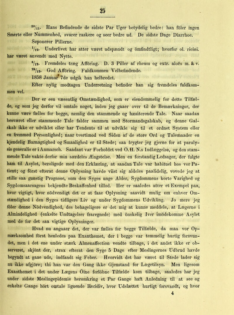 20/n. Hans Befindende de sidste Par Uger betydelig bedre: han foler ingen Smerte eller Nummenhed, svarer raskere og seer bedre ud. De sidste Dage Diarrhoe. Seponerer Pillerne. Vi2* Underlivet har atter været udspændt og omfindtligt; hvorfor ol. ricini. har været anvendt med Nytte. 4/i2. Fremdeles træg Afforing. D. 3 Piller af rheum og extr. aloes m. & v. 24/i2- God Afforing. Fuldkommen Velbefindende. 1858 Januar’ 7de udgik han helbredet. Efter nylig modtagen Underretning befinder han sig fremdeles fuldkom- men vel. Der er een væsentlig Omstændighed, som er eiendommelig for dette Tilfæl- de, og som jeg derfor vil omtale noget, inden jeg gaaer over til de Bemærkninger, der kunne være fælles for begge, nemlig den stammende og hæsiterende Tale. Naar saadan besværet eller stammende Tale falder sammen med Stormandsgalskab, og denne Gal- skab ikke er udviklet eller har Tendents til at udvikle sig til et ordnet System eller en fremmed Personlighed; naar tvertimod ved Siden af de store Ord og Talemaader en kjendelig Barnagtighed og Smaalighed er til Stede; saa frygter jeg gjerne for at paraly- sis generalis er i Anmarsch. Saådant var Forholdet ved O.H. N.s Indlæggelse, og den stam- mende Tale vakte derfor min særdeles Ængstelse. Men en forstandig Ledsager, der fulgte ham til Asylet, beroligede med den Erklæring, at saadan Tale var habituel hos vor Pa- tient; og forst efterat denne Oplysning havde viist sig aldeles paalidelig, vovede jeg at stille saa gunstig Prognose, som den Syges unge Alder, Sygdommens korte Varighed og Sygdomsaarsagens bekjendte Beskaffenhed tillod. Her er saaledes atter et Exempel paa, hvor vigtigt, hvor nodvendigt det er at faae Oplysning saavidt mulig om enhver Om- stændighed i den Syges tidligere Liv og under Sygdommens Udvikling. Jo mere jeg foler denne Nødvendighed, des behageligere er det mig at kunne meddele, at Lægerne i Almindelighed (enkelte Undtagelser fraregnede) med onskelig Iver imodekomme Asylet med de for det saa vigtige Oplysninger. Hvad nu angaaer det, der var fælles for begge Tilfælde, da maa vor Op- mærksomhed forst henledes paa Exanthemet, der i begge var temmelig hurtig forsvun- det, men i det ene under stærk Almenaffection vendte tilbage, i det andet ikke er ob- serveret, skjont der, strax efterat den Syge 5 Dage efter Meslingernes Udbrud havde begyndt at gaae ude, indfandt sig Feber. Hvorvidt det har været til Stede lader sig nu ikke afgjore; thi han var den Gang ikke Gjenstand for Lægetilsyn. Men ligesom Exanthemet i det under Lægens Oine forlobne Tilfælde kom tilbage, saaledes har jeg under sidste Meslingepidemie heromkring et Par Gange haft Anledning til at see og enkelte Gange hort omtale lignende Recidiv, hvor Udslættet hurtigt forsvandt, og hvor 4