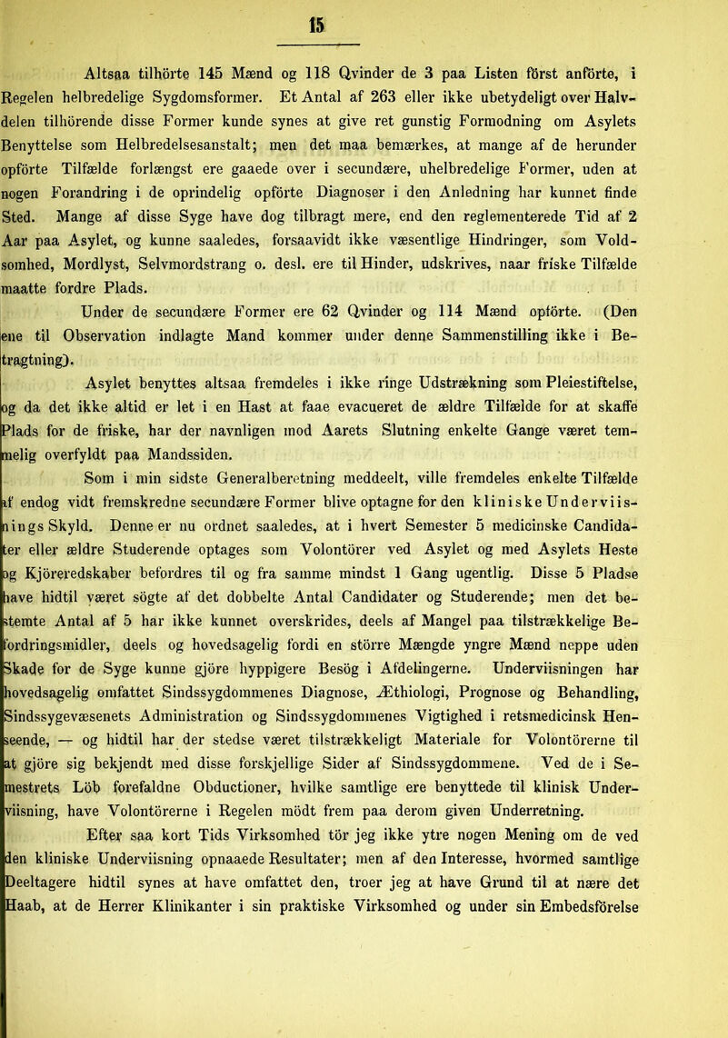 Altsaa tilhorte 145 Mænd og 118 Qvinder de 3 paa Listen ftjrst anforte, i Regelen helbredelige Sygdomsformer. Et Antal af 263 eller ikke ubetydeligt over Halv- delen tilhorende disse Former kunde synes at give ret gunstig Formodning om Asylets Benyttelse som Helbredelsesanstalt; men det maa bemærkes, at mange af de herunder opforte Tilfælde forlængst ere gaaede over i secundære, uhelbredelige Former, uden at nogen Forandring i de oprindelig opforte Diagnoser i den Anledning har kunnet finde Sted. Mange af disse Syge have dog tilbragt mere, end den reglementerede Tid af 2 Aar paa Asylet, og kunne saaledes, forsaavidt ikke væsentlige Hindringer, som Vold- somhed, Mordlyst, Selvmordstrang o. desl. ere til Hinder, udskrives, naar friske Tilfælde maatte fordre Plads. Under de secundære Former ere 62 Qvinder og 114 Mænd opforte. (Den ene til Observation indlagte Mand kommer under denne Sammenstilling ikke i Be- tragtning). Asylet benyttes altsaa fremdeles i ikke ringe Udstrækning som Pleiestiftelse, og da det ikke altid er let i en Hast at faae evacueret de ældre Tilfælde for at skaffe Plads for de friske, har der navnligen mod Aarets Slutning enkelte Gange været tem- melig overfyldt paa Mandssiden. Som i min sidste Generalberetning meddeelt, ville fremdeles enkelte Tilfælde if endog vidt fremskredne secundære Former blive optagne for den kliniske Undervis- nings Skyld. Denne er nu ordnet saaledes, at i hvert Semester 5 medicinske Candida- ter eller ældre Studerende optages som Volontbrer ved Asylet og med Asylets Heste og Kjoreredskaber befordres til og fra samme mindst 1 Gang ugentlig. Disse 5 Pladse lave hidtil været sogte af det dobbelte Antal Candidater og Studerende; men det be- stemte Antal af 5 har ikke kunnet overskrides, deels af Mangel paa tilstrækkelige Be- fordringsmidler, deels og hovedsagelig fordi en storre Mængde yngre Mænd noppe uden Skade for de Syge kunne gjore hyppigere Besog i Afdelingerne. Underviisningen har hovedsagelig omfattet Sindssygdommenes Diagnose, Æthiologi, Prognose og Behandling, Sindssygevæsenets Administration og Sindssygdommenes Vigtighed i retsmedicinsk Hen- seende, — og hidtil har der stedse været tilstrækkeligt Materiale for Volontorerne til at gjore sig bekjendt med disse forskjellige Sider af Sindssygdommene. Ved de i Se- mestrets Lob forefaldne Obductioner, hvilke samtlige ere benyttede til klinisk Under- visning, have Volontorerne i Regelen mbdt frem paa derom given Underretning. Efter saa kort Tids Virksomhed tor jeg ikke ytre nogen Mening om de ved den kliniske Underviisning opnaaede Resultater; men af den Interesse, hvormed samtlige Deeltagere hidtil synes at have omfattet den, troer jeg at have Grund til at nære det Haab, at de Herrer Klinikanter i sin praktiske Virksomhed og under sin Embedsforelse