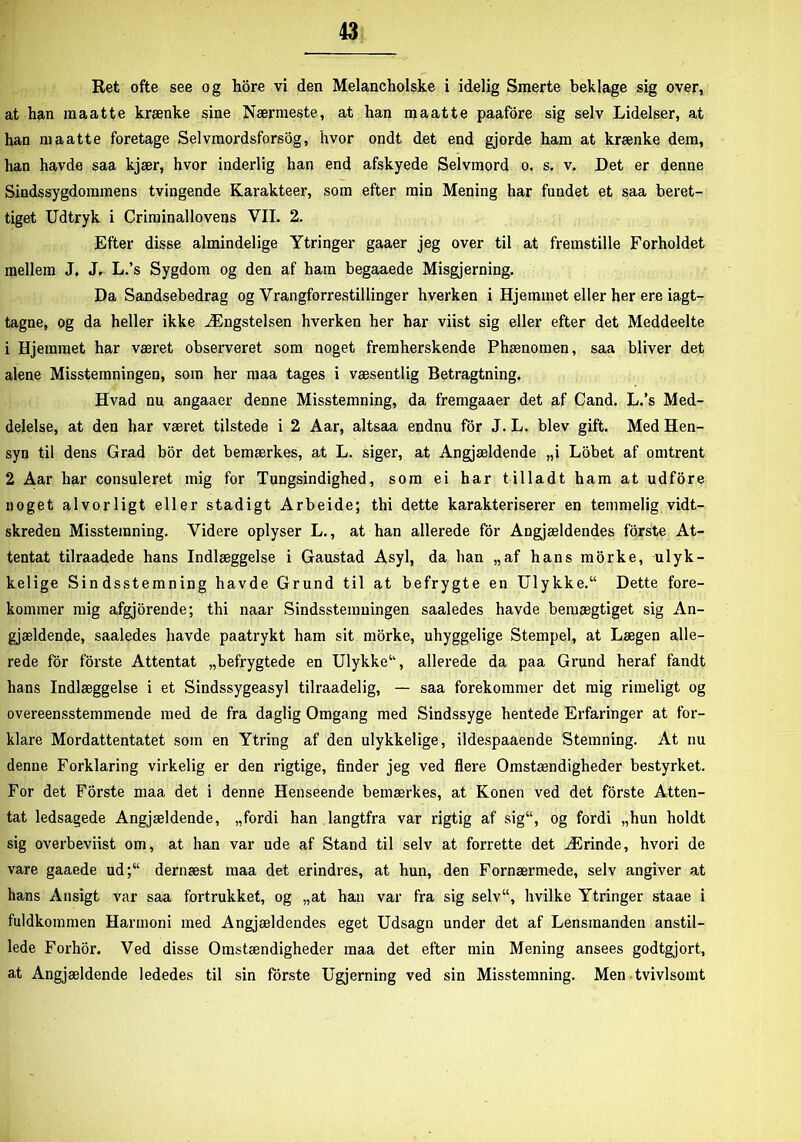Ret ofte see og hore vi den Melancholske i idelig Smerte beklage sig over, at han maatte krænke sine Nærmeste, at han m aat te paafore sig selv Lidelser, at han maatte foretage Selvmordsforsøg, hvor ondt det end gjorde ham at krænke dem, han havde saa kjær, hvor inderlig han end afskyede Selvmord o. s. v. Det er denne Sindssygdommens tvingende Karakteer, som efter min Mening har fundet et saa beret- tiget Udtryk i Criminallovens VII. 2. Efter disse almindelige Ytringer gaaer jeg over til at fremstille Forholdet mellem J. J. L.’s Sygdom og den af ham begaaede Misgjerning. Da Sandsebedrag og Vrangforestillinger hverken i Hjemmet eller her ere iagt- tagne, og da heller ikke Ængstelsen hverken her har viist sig eller efter det Meddeelte 1 Hjemmet har været observeret som noget fremherskende Phænomen, saa bliver det alene Misstemningen, som her maa tages i væsentlig Betragtning. Hvad nu angaaer denne Misstemning, da fremgaaer det af Cand. L.’s Med- delelse, at den har været tilstede i 2 Aar, altsaa endnu for J. L. blev gift. Med Hen- syn til dens Grad bor det bemærkes, at L. siger, at Angjældende „i Lobet af omtrent 2 Aar har consuleret mig for Tungsindighed, som ei har tilladt ham at udfore noget alvorligt eller stadigt Arbeide; thi dette karakteriserer en temmelig vidt- skreden Misstemning. Videre oplyser L., at han allerede for Angjældendes forste At- tentat tilraadede hans Indlæggelse i Gaustad Asyl, da ban „af hans morke, ulyk- kelige Sindsstemning havde Grund til at befrygte en Ulykke. Dette fore- kommer mig afgjorende; thi naar Sindsstemningen saaledes havde bemægtiget sig An- gjældende, saaledes havde paatrykt ham sit morke, uhyggelige Stempel, at Lægen alle- rede for forste Attentat „befrygtede en Ulykke, allerede da paa Grund heraf fandt hans Indlæggelse i et Sindssygeasyl tilraadelig, — saa forekommer det mig rimeligt og overeensstemmende med de fra daglig Omgang med Sindssyge hentede Erfaringer at for- klare Mordattentatet som en Ytring af den ulykkelige, ildespaaende Stemning. At nu denne Forklaring virkelig er den rigtige, finder jeg ved flere Omstændigheder bestyrket. For det Forste maa det i denne Henseende bemærkes, at Konen ved det forste Atten- tat ledsagede Angjældende, „fordi han langtfra var rigtig af sig, og fordi „hun holdt sig overbeviist om, at han var ude af Stand til selv at forrette det Ærinde, hvori de vare gaaede ud;“ dernæst maa det erindres, at hun, den Fornærmede, selv angiver at hans Ansigt var saa fortrukket, og „at han var fra sig selv, hvilke Ytringer staae i fuldkommen Harmoni med Angjældendes eget Udsagn under det af Lensmanden anstil- lede Forhor. Ved disse Omstændigheder maa det efter min Mening ansees godtgjort, at Angjældende lededes til sin forste Ugjerning ved sin Misstemning. Men tvivlsomt