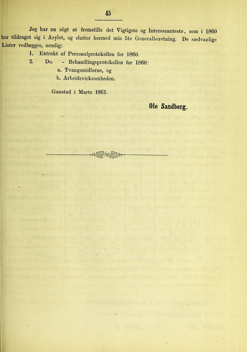 Jeg har nn sogt at fremstille det Vigtigste og Interessanteste, som i 1860 har tildraget sig i Asylet, og slutter hermed min 5te Generalberetning. De sædvanlige Lister vedlægges, nemlig: 1. Extrakt af Personalprotokollen for 1860. 2. Do. - Behandlingsprotokollen for 1860: a. Tvangsmidlerne, og b. Arbeidsvirksomheden. Gaustad i Marts 1861.