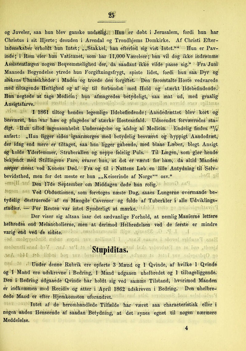 og Juveler, saa hun blev ganske undselig. Hun er døbt i Jerusalem, fordi hun har Christus i sit Hjerte; desuden i Arendal og Trondhjems Domkirke. Af Christi Efter- ladenskaber ferholdt hun Intet; „„Stakkel, han efterlod sig vist Intet.““ Hun er Pav- inde; i Rom eier hun Yaticanet, som har 11,000 Værelser; hun vil dog ikke indrømme Assistentlægen nogen Beqvemmelighed der, da saadant ikke vilde passe sig.“ Fra Juni Maaneds Begyndelse ytrede hun Forgiftningsfrygt, spiste lidet, fordi hun saa Dyr og alskens Uhumskheder i Maden og troede den forgiftet. Den føromtalte Hoste vedvarede med tiltagende Heftighed og af og til forbundet med Hold og stærkt Ildebefindende. Hun negtede at tage Medicin; hun afmagredes betydeligt, saa mat ud, med graalig Ansigtsfarve. I 1861 tiltog hendes legemlige Ildebefindende; Aandedrættet blev kort og besværet, hun var hæs og plagedes af stærke Hosteanfald. Udseendet forværredes sta- digt. Hun tillod ingensomhelst U&dersøgelse og afslog al Medicin. Endelig findes u/g anført: „Hun ligger siden'igaarmorges med betydelig besværet og hyppigt Aandedræt, der idag énd mere er tiltaget, saa hun ligger gabende, med blaae Læber, blegt Ansigt og kolde Yderlemmer, Struberallen og neppe følelig Puls. Til Lægen, Som giør hende bekjendt med Stillingens Fare, svarer hun, at det er værst for ham, da altid Manden sørger meest ved Konefis Død. Fra og til i Nattens Løb en lille Antydning til Selv- bevidsthed, men for det meste er hun „„Keiserinde af Norge““ osv.“ Den 17de September om Middagen døde hun rolig. Ved Obductionen, som foretoges næste Dag, saaes Lungerne overmaade be- tydelig destruerede af en Mængde Caverner og fulde af Tuberkler i alle Udviklings- stadier. L-*- For Resten var intet Synderligt at mærke. Der viser sig altsaa iaar det sædvanlige Forhold, at nemlig Manierne lettere helbredés end Mfelancholierne, men at derimod Helbredelsen ved de første er mindre varig ved de sidste. Stupiditas. ,'i.r /. Ml M liJbui b ; r Under denne Rubrik ere opførte 3 Mænd og 1 Qvinde, af hvilke 1 Qvinde og 1 Mand ere udskrevne i Bedring, 1 Mand udgaaen uhelbredet og 1 tilbageliggende. Den i Bedring fidgaaede Qvinde har holdt sig ved samme Tilstand, hvorimod Manden er indkommen med Recidiv og atter i April 1862 udskreven i Bedring. Den tihelbre- dede Mand er efter Hjemkomsten uforandret. Intet af de heromhandlede Tilfælde har været saa characteristisk eller i nogen anden Henseende af saadan Betydning, at det synes egnet til nogen nærmere Meddelelse. 4