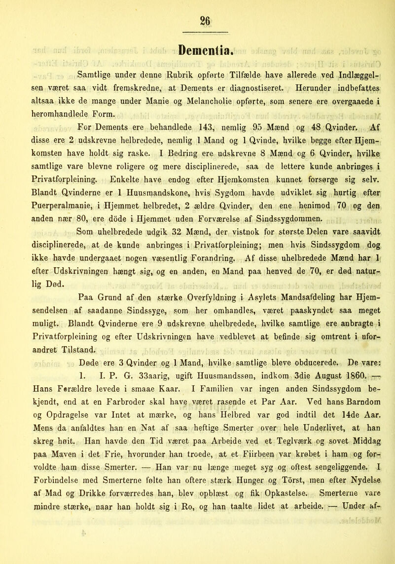 Demcntia. Samtlige under denne Rubrik opførte Tilfælde have allerede ved Indlæggel- sen været saa vidt fremskredne, at Dements er diagnostiseret. Herunder indbefattes altsaa ikke de mange under Manie og Melancholie opførte, som senere ere overgaaede i heromhandlede Form. For Dements ere behandlede 143, nemlig 95 Mænd og 48 Qvinder. Af disse ere 2 udskrevne helbredede, nemlig I Mand og 1 Qvinde, hvilke begge efter Hjem- komsten have holdt sig raske. I Bedring ere udskrevne 8 Mænd og 6 Qvinder, hvilke samtlige vare bievne roligere og mere disciplinerede, saa de lettere kunde anbringes i Privatforpleining. Enkelte have endog efter Hjemkomsten kunnet forsørge sig selv. Blandt Qvinderne er 1 Huusmandskone, hvis Sygdom havde udviklet sig hurtig efter Puerperalmanie, i Hjemmet helbredet, 2 ældre Qvinder, den ene henimod 70 og den anden nær 80, ere dode i Hjemmet uden Forværelse af Sindssygdommen. Som uhelbredede udgik 32 Mænd, der vistnok for største Delen vare saavidt disciplinerede, at de kunde anbringes i Privatforpleining; men hvis Sindssygdom dog ikke havde undergaaet nogen væsentlig Forandring. Af disse uhelbredede Mænd har 1 efter Udskrivningen hængt sig, og en anden, en Mand paa henved de 70, er død natur- lig Død. Paa Grund af den stærke Overfyldning i Asylets Mandsafdeling har Hjem- sendelsen af saadanne Sindssyge, som her omhandles, været paaskyndet saa meget muligt. Blandt Qvinderne ere 9 udskrevne uhelbredede, hvilke samtlige ere anbragte i Privatforpleining og efter Udskrivningen have vedblevet at befinde sig omtrent i ufor- andret Tilstand. Døde ere 3 Qvinder og 1 Mand, hvilke samtlige bleve obducerede. De vare: 1. I. P. G. 33aarig, ugift Huusmandssøn, indkom 3die August 1860. — Hans Ferældre levede i smaae Kaar. I Familien var ingen anden Sindssygdom be- kjendt, end at en Farbroder skal have været rasende et Par Aar. Ved hans Barndom og Opdragelse var Intet at mærke, og hans Helbred var god indtil det 14de Aar. Mens da anfaldtes han en Nat af saa heftige Smerter over hele Underlivet, at han skreg høit. Han havde den Tid været paa Arbeide ved et Teglværk og sovet Middag paa Maven i det Frie, hvorunder han troede, at et Fiirbeen var krøbet i ham og for- voldte ham disse Smerter. — Han var nu længe meget syg og oflest sengeliggende. I Forbindelse med Smerterne følte han oftere stærk Hunger og Torst, men efter Nydelse af Mad og Drikke forværredes han, blev opblæst og fik Opkastelse. Smerterne vare mindre stærke, naar han holdt sig i Ro, og han taalte lidet at arbeide. — Under af-