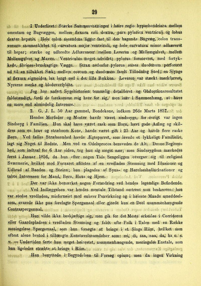 omentum og Bugvæggen, mellem fløxura coli dextra, pars pylorica ventriculi og lobus dexter hepatis, Hele colon ascendens ligger fast til den bagerste Bugvæg, colon trans- versum sammenklebet til curvatura major ventriculi, og hele curvatura minor adhæreret til hepar; stærke og udbredte Adhærenoer mellem Leveren og Mellemgulvet* melletn Mellemgulvet og Maven. Ventriculus meget udvidet; pylorus forsnevret, med fortyk- kede, fibrinøs-bruskagtige Vægge. Strax nedenfor pylorus saaes duodenum .perforeret ud til en tillukket Sæk; mellem coecum og duodenum fandt Tilledning Sted; en Slynge af åexura sigmoidea laa langt ned i det lille Bækken. Leveren vat stærkt mørkfarvet. Nyrerne mørke og blodoverfyldte. Jeg har anført Sygehistorien temmelig detailleret og Ohductionsresultatet fuldstændigt, fordi de forekomme mig hver for sig, men især i Sammenhæng, at have en mere end almindelig Interesse. 2. G. J. L. 50 Aar gammel, Bondekone, indkom 26de Marts 1857i ‘ Hendes Morfader og Moster havde været sindssyge, for øvrigt var ingen Sindssyg i Familien. Hun skal have været rask som Barn, havt gode- Anlæg og skil- dres som en brav og stræbsom Kone, havde været gift i 25 Aar og havde flere raske Børn. Ved fælles Stræbsomhed havde Ægteparret, som levede et lykkeligt Familieliv, lagt sig Noget til Bedste. Men ved en Odelsproces berøvedes de Alt: Denne Begiven- hed, som indtraf for 6 Aar siden, tog hun sig meget nær; men Sindssygdom mærkedes først i Januar 1856, da hun efter nogen Tids Sengeliggen overgav sig til religiøst Sværmerie, hvilket mod Foraaret aflostes af en vredladen Stemning med Illusioner og Udbrud af Banden og Støien; hun plagedes af Syns- og Hørelseshallucinationer og tabte Interessen for Mand, Børn, HuUs og Hjem. Der var ikke bemærket nogen Forandring ved hendes legemlige Befindende. Ved Indlæggelsen var hendes mentale Tilstand omtrent som beskreven: hun var stedse vredladen, misfornøiet med enhver Paavirkning og i høieste Maade umeddeel- som, svarede ikke paa forelagte Spørgsmaal eller gjorde kun en Deel usammenhængende Contraspørgsmaal. Hun vilde ikke beskjæftige sig, men gik for det Meste ørkesløs i Corridoren eller Gaardspladsen i vredladen Stemning og faldt ofte Folk i Talen med en Række meningsløse Spørgsmaal, som hun forsøgte at bringe i et Slags Riim, hvilket som oftest alene bestod i tilhængte Eenstavelsesendelser som: mi, di, saa, naa, da, ha o. s. v. — Undertiden førte hun meget høirøstet, usammenhængende, meningsløs Enetale, som hun ligeledes stræbte at bringe i Riim. Hun benyttede i Begyndelsen til Forsøg opium; men da ingen Virkning