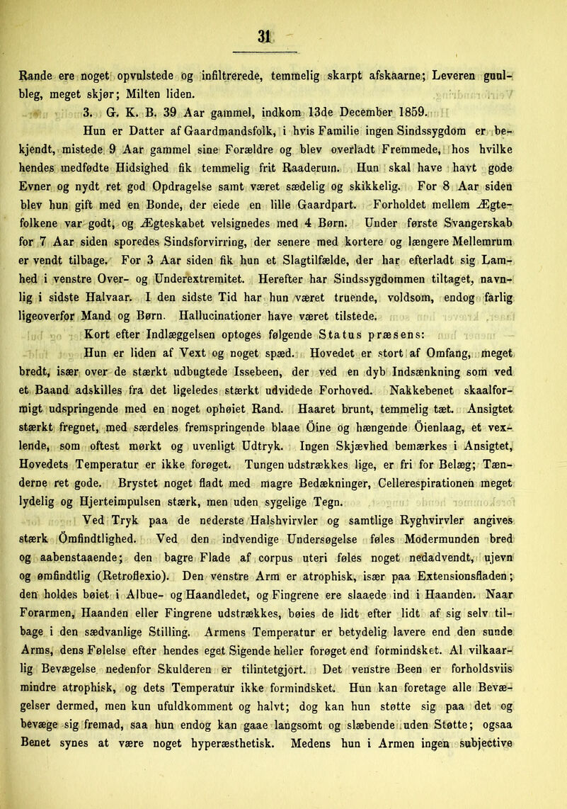 Rande ere noget opvulstede og infiltrerede, temmelig skarpt afskaarne; Leveren guul- bleg, meget skjør; Milten liden. 3. Gr. K. B. 39 Aar gammel, indkom 13de December 1859. Hun er Datter af Gaardmandsfolk, i hvis Familie ingen Sindssygdom er be- kjendt, mistede 9 Aar gammel sine Forældre og blev overladt Fremmede, hos hvilke hendes medfødte Hidsighed fik temmelig frit Raaderum. Hun skal have havt gode Evner og nydt ret god Opdragelse samt været sædelig og skikkelig. For 8 Aar siden blev hun gift med en Bonde, der eiede en lille Gaardpart. Forholdet mellem Ægte- folkene var godt, og Ægteskabet velsignedes med 4 Børn. Under første Svangerskab for 7 Aar siden sporedes Sindsforvirring, der senere med kortere og længere Mellemrum er vendt tilbage. For 3 Aar siden fik hun et Slagtilfælde, der har efterladt sig Lam- hed i venstre Over- og Underextremitet. Herefter har Sindssygdommen tiltaget, navn- lig i sidste Halvaar. I den sidste Tid har hun været truende, voldsom, endog farlig ligeoverfor Mand og Børn. Hallucinationer have været tilstede. Kort efter Indlæggelsen optoges følgende Status præsens: Hun er liden af Yext og noget spæd. Hovedet er stort af Omfang, meget bredt, især over de stærkt udbugtede Issebeen, der ved en dyb Indsænkning som ved et Baand adskilles fra det ligeledes stærkt udvidede Forhoved. Nakkebenet skaalfor- raigt udspringende med en noget ophøiet Rand. Haaret brunt, temmelig tæt. Ansigtet stærkt fregnet, med særdeles fremspringende blaae Oine og hængende Oienlaag, et vex- lende, som oftest mørkt og uvenligt Udtryk. Ingen Skjævhed bemærkes i Ansigtet, Hovedets Temperatur er ikke forøget. Tungen udstrækkes lige, er fri for Belæg; Tæn- derne ret gode. Brystet noget fladt med magre Bedækninger, Cellerespirationen meget lydelig og Hjerteimpulsen stærk, men uden sygelige Tegn. Ved Tryk paa de nederste Halshvirvler og samtlige Ryghvirvler angives stærk Omfindtlighed. Ved den indvendige Undersøgelse føles Modermunden bred og aabenstaaende; den bagre Flade af corpus uteri føles noget nedadvendt, ujevn og ømfindtlig (Retroflexio). Den venstre Arm er atrophisk, især paa Extensionsfladen; den holdes bøiet i Albue- og Haandledet, og Fingrene ere slaaede ind i Haanden. Naar Forarmen, Haanden eller Fingrene udstrækkes, bøies de lidt efter lidt af sig selv til- bage i den sædvanlige Stilling. Armens Temperatur er betydelig lavere end den sunde Arms, dens Følelse efter hendes eget Sigende heller forøget end formindsket. Al vilkaar- lig Bevægelse nedenfor Skulderen er tilintetgjort. Det venstre Been er forholdsviis mindre atrophisk, og dets Temperatur ikke formindsket. Hun kan foretage alle Bevæ- gelser dermed, men kun ufuldkomment og halvt; dog kan hun støtte sig paa det og bevæge sig fremad, saa hun endog kan gaae langsomt og slæbende uden Støtte; ogsaa Benet synes at være noget hyperæsthetisk. Medens hun i Armen ingen subjective