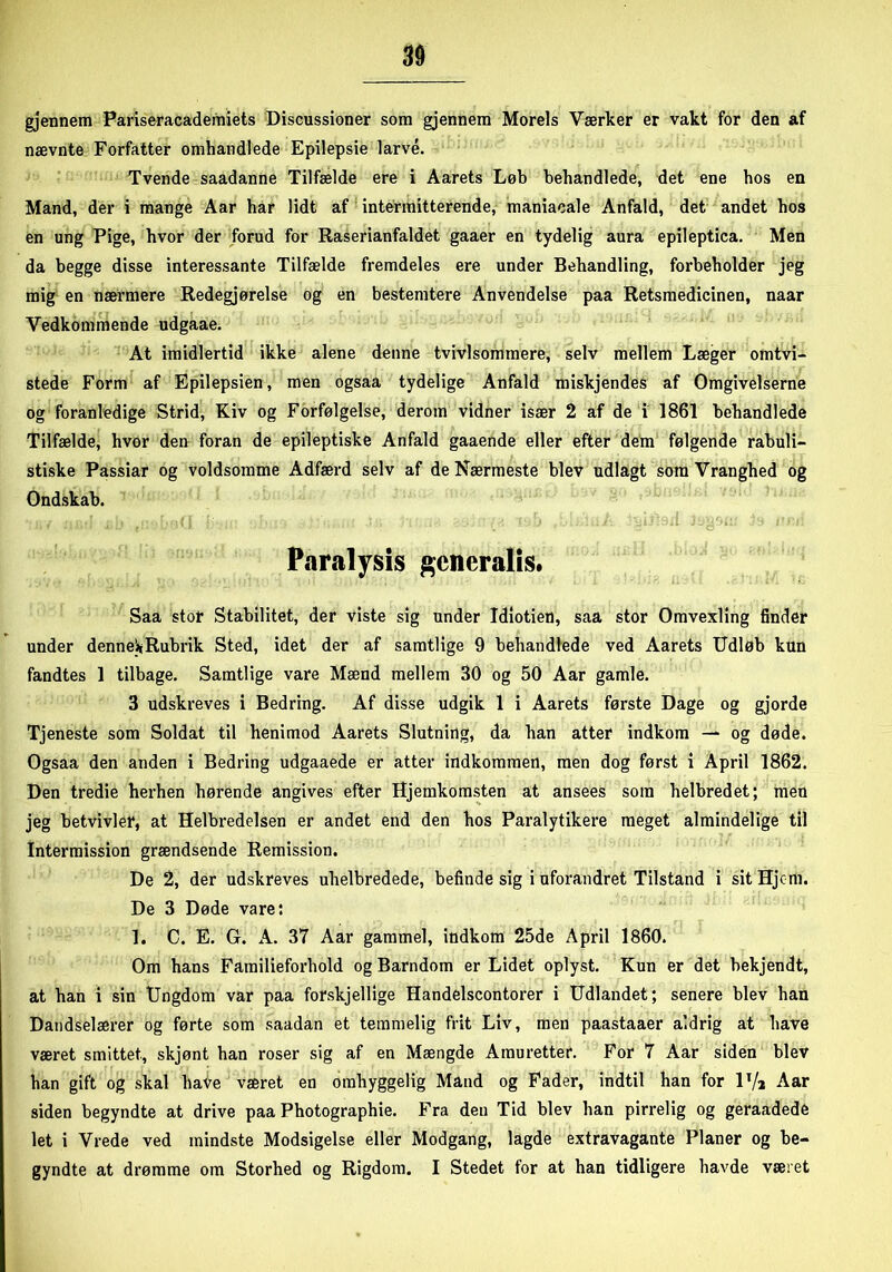 gjennem Pariseracademiets Discussioner som gjennem Morels Værker er vakt for den af nævnte Forfatter omhandlede Epilepsie larve. Tvende saadanne Tilfælde ere i Aarets Løb behandlede, det ene hos en Mand, der i mange Aar har lidt af intermitterende, maniacale Anfald, det andet hos en ung Pige, hvor der forud for Raserianfaldet gaaer en tydelig aura epileptica. Men da begge disse interessante Tilfælde fremdeles ere under Behandling, forbeholder jeg mig en nærmere Redegjørelse og en bestemtere Anvendelse paa Retsmedicinen, naar Vedkommende udgaae. At imidlertid ikke alene denne tvivlsommere, selv mellem Læger omtvi- stede Form af Epilepsien, men ogsaa tydelige Anfald miskjendes af Omgivelserne og foranledige Strid, Kiv og Forfølgelse, derom vidner især 2 af de i 1861 behandlede Tilfælde, hvor den foran de epileptiske Anfald gaaende eller efter dem følgende rabuli- stiske Passiar og voldsomme Adfærd selv af de Nærmeste blev udlagt som Vranghed og Ondskab. Paralysis generalis* Saa stor Stabilitet, der viste sig under Idiotien, saa stor Omvexling finder under dennei*Rubrik Sted, idet der af samtlige 9 behandlede ved Aarets Udløb kun fandtes 1 tilbage. Samtlige vare Mænd mellem 30 og 50 Aar gamle. 3 udskreves i Bedring. Af disse udgik 1 i Aarets første Dage og gjorde Tjeneste som Soldat til henimod Aarets Slutning, da han atter indkom — og døde. Ogsaa den anden i Bedring udgaaede er atter indkommen, men dog først i April 1862. Den tredie herhen hørende angives efter Hjemkomsten at ansees som helbredet; men jeg betvivler, at Helbredelsen er andet end den hos Paralytikere meget almindelige til Intermission grændsende Remission. De 2, der udskreves uhelbredede, befinde sig i uforandret Tilstand i sit Hjem. De 3 Døde vare: 1. C. E. G. A. 37 Aar gammel, indkom 25de April 1860. Om hans Familieforhold og Barndom er Lidet oplyst. Kun er det bekjendt, at han i sin Ungdom var paa forskjellige Handelscontorer i Udlandet; senere blev han Dandselærer og førte som saadan et temmelig frit Liv, men paastaaer aldrig at have været smittet., skjønt han roser sig af en Mængde Amuretter. For 7 Aar siden blev han gift og skal have været en omhyggelig Mand og Fader, indtil han for lT/a Aar siden begyndte at drive paa Photographie. Fra den Tid blev han pirrelig og geraadede let i Vrede ved mindste Modsigelse eller Modgang, lagde extravagante Planer og be- gyndte at drømme om Storhed og Rigdom. I Stedet for at han tidligere havde været