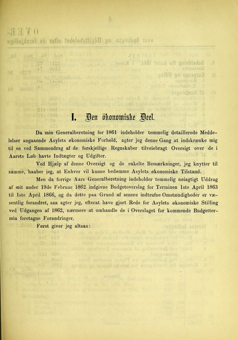 Da min Generalberetning for 1861 indeholder temmelig detaillerede Medde- lelser angaaende Asylets økonomiske Forhold, agter jeg denne Gang at indskrænke mig til en ved Sammendrag af de forskjellige Regnskaber tilveiebragt Oversigt over de i Aarets Løb havte Indtægter og Udgifter. Yed Hjælp af denne Oversigt og de enkelte Bemærkninger, jeg knytter til samme, haaber jeg, at Enhver vil kunne bedømme Asylets økonomiske Tilstand. Men da forrige Aars Generalberetning indeholder temmelig nøiagtigt Uddrag af mit under 19de Februar 1862 indgivne Budgetoverslag for Terminen 1ste April 1863 til 1ste April 1866, og da dette paa Grund af senere indtrufne Omstændigheder er væ- sentlig forandret, saa agter jeg, efterat have gjort Rede for Asylets økonomiske Stilling ved Udgangen af 1862, nærmere at omhandle de i Overslaget for kommende Budgetter- min foretagne Forandringer. Først giver jeg altsaa: