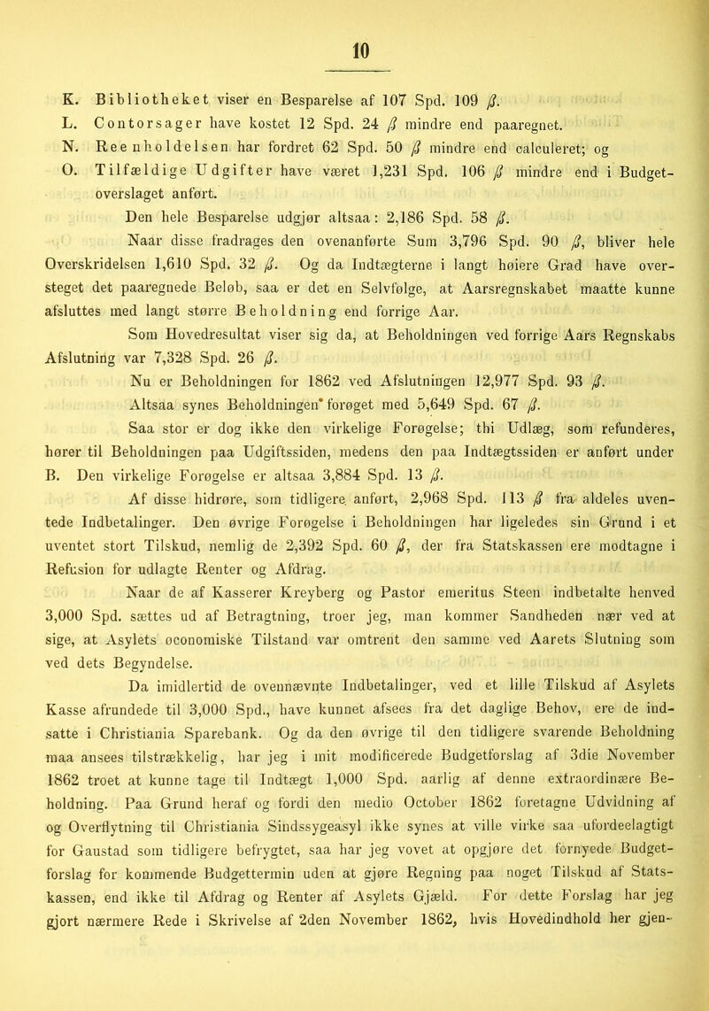 K. Bibliotheket viser en Besparelse af 107 Spd. 109 /?. L. Contorsager have kostet 12 Spd. 24 $ mindre end paaregnet. N. Ree nho ldelsen har fordret 62 Spd. BO /? mindre end oalculeret; og O. Tilfældige Udgifter have været 1,231 Spd, 106 (i mindre end i Budget- overslaget anført. Den hele Besparelse udgjør altsaa: 2,186 Spd. 58 /L Naar disse fradrages den ovenanførte Sum 3,796 Spd. 90 /?, bliver hele Overskridelsen 1,610 Spd. 32 jL Og da Indtægterne i langt høiere Grad have over- steget det paaregnede Beløb, saa er det en Selvfølge, at Aarsregnskabet maatte kunne afsluttes med langt større Beholdning end forrige Aar. Som Hovedresultat viser sig da, at Beholdningen ved forrige Aars Regnskabs Afslutning var 7,328 Spd. 26 /?. Nu er Beholdningen for 1862 ved Afslutningen 12,977 Spd. 93 Altsaa synes Beholdningen* forøget med 5,649 Spd. 67 /j. Saa stor er dog ikke den virkelige Forøgelse; thi Udlæg, som refunderes, hører til Beholdningen paa Udgiftssiden, medens den paa Indtægtssiden er anført under B. Den virkelige Forøgelse er altsaa 3,884 Spd. 13 [L Af disse hidrøre, som tidligere, anført, 2,968 Spd. 113 /? fra aldeles uven- tede Indbetalinger. Den øvrige Forøgelse i Beholdningen har ligeledes sin Grund i et uventet stort Tilskud, nemlig de 2,392 Spd. 60 /?, der fra Statskassen ere modtagne i Refusion for udlagte Renter og Afdrag. Naar de af Kasserer Kreyberg og Pastor emeritus Steen indbetalte benved 3,000 Spd. sættes ud af Betragtning, troer jeg, man kommer Sandheden nær ved at sige, at Asylets øoonomiske Tilstand var omtrent den samme ved Aarets Slutning som ved dets Begyndelse. Da imidlertid de ovennævnte Indbetalinger, ved et lille Tilskud af Asylets Kasse afrundede til 3,000 Spd., have kunnet afsees fra det daglige Behov, ere de ind- satte i Christiania Sparebank. Og da den øvrige til den tidligere svarende Beholdning maa ansees tilstrækkelig, har jeg i mit modificerede Budgetforslag af 3die November 1862 troet at kunne tage til Indtægt 1,000 Spd. aarlig af denne extraordinære Be- holdning. Paa Grund heraf og fordi den medio October 1862 foretagne Udvidning af og Overflytning til Christiania Sindssygeasyl ikke synes at ville virke saa ufordeelagtigt for Gaustad som tidligere befrygtet, saa har jeg vovet at opgjøre det fornyede Budget- forslag for kommende Budgettermin uden at gjøre Regning paa noget Tilskud af Stats- kassen, end ikke til Afdrag og Renter af Asylets Gjæld. For dette Forslag har jeg gjort nærmere Rede i Skrivelse af 2den November 1862, hvis Hovedindhold her gjen-