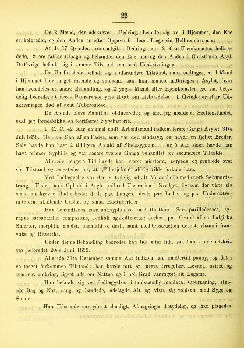 De 2 Mænd, der udskreves i Bedring, befinde sig vel i Hjemmet, den Ene er helbredet, og den Anden er efter Opgave fra hans Læge sin Helbredelse nær. Af de 17 Qvinder, som udgik i Bedring, ere 2 efter Hjemkomsten helbre- dede, 2 ere faldne tilbage og behandles den Ene her og den Anden i Christiania Asyl. De Øvrige befinde sig i samme Tilstand som ved Udskrivningen. De Uhelbredede befinde sig i uforandret Tilstand, naar undtages, at 1 Mand i Hjemmet blev meget rasende og voldsom, saa han maatte indbringes i Asylet, hvor han fremdeles er under Behandling, og 2 yngre Mænd efter Hjemkomsten ere saa bety- delig bedrede, at deres Paarørende ytre Haab om Helbredelse. 1 Qvinde er efter Ud- skrivningen død af acut Tuberculose. De Afdode bleve Samtlige obducerede; og idet jeg meddeler Sectionsfundet, skal jeg forudskikke en kortfattet Sygehistorie. 1. C. C. 42 Aar gammel ugift Arbeidsmand indkom første Gang i Asylet 31te Juli 1858. Han var Søn af en Fader, som var død sindssyg, og havde en fjollet Broder. Selv havde han havt 2 tidligere Anfald af Sindssygdom. For 5 Aar siden havde han havt primær Syphilis og var senere tvende Gange behandlet for secundære Tilfælde. Allerede længere Tid havde han været misstemt, sørgede og grublede over sin Tilstand og ængstedes for, at „Fillesjuken11 aldrig vilde forlade ham. Ved Indlæggelse var der en tydelig udtalt Melancholie med stærk Selvmords- trang. Under hans Ophold i Asylet udbrod Ulceration i Svælget, ligesom der viste sig sinaa omskrevne Iludlosheder deels paa Tungen, deels paa Læben og paa Underextre- miteterne skallende Udslæt og smaa Hudtuberkler. Han behandledes især antisyphilitisk med Diætkuur, Sarsaparilledecoct, sy- rupus sarsaparillæ compositus, Jodkali og Jodtinctur; derhos, paa Grund af cardialgiske Smerter, morphin, magist. bismuthi o. des!., samt mod Obstruction decoct. rhamni fran- gulæ og Bitterthe. Under denne Behandling bedredes han lidt efter lidt, saa han kunde udskri- ves helbredet 20de Juni 1859. Allerede 31te December samme Aar indkom han imidlertid paany, og det i en meget forkommen Tilstand: han havde ført et meget irregulært Levnet, sviret og sværmet omkring, ligget ude om Natten og i høi Grad vanrøgtet sit Legeme. Han befandt sig ved Indlæggelsen i fuldstændig maniacal Opbrusning, støi- ede Dag og Nat, sang og banded, ødelagde Alt og viste sig voldsom mod Syge og Sunde. Hans Udseende var yderst elendigt, Afmagringen betydelig, og han plagedes