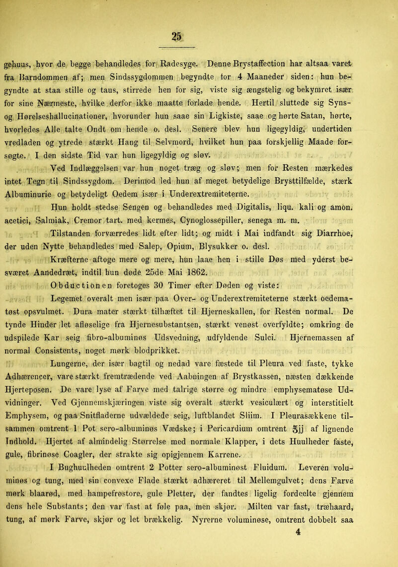 gehuus, hvor de begge behandledes for Radesyge. Denne Brystaffection har altsaa varet fra Barndommen af; men Sindssygdommen begyndte for 4 Maaneder siden: hun be- gyndte at staa stille og taus, stirrede hen for sig, viste sig ængstelig og bekymret især for sine Nærmeste, hvilke derfor ikke maatte forlade hende. Hertil sluttede sig Syns- og Hørelseshallucinationer, hvorunder hun saae sin Ligkiste, saae og hørte Satan, hørte, hvorledes Alle talte Ondt om hende o. desl. Senere blev hun ligegyldig, undertiden vredladen og ytrede stærkt Hang til Selvmord, hvilket hun paa forskjellig Maade for- søgte. I den sidste Tid var hun ligegyldig og sløv. Ved Indlæggelsen var hun noget træg og sløv; men for Resten mærkedes intet Tegn til Sindssygdom. Derimod led hun af meget betydelige Brysttilfælde, stærk Albuminurie og betydeligt Oedem især i Underextremiteterne. Hun holdt stedse Sengen og behandledes med Digitalis, liqu. kali og amon. acetici, Salmiak, Cremor tart. med kermes, Cynoglossepiller, senega m. m. Tilstanden forværredes lidt efter lidt; og midt i Mai indfandt sig Diarrhoe, der uden Nytte behandledes med Salep, Opium, Blysukker o. desl. Kræfterne aftoge mere og mere, hun laae hen i stille Døs med yderst be- sværet Aandedræt, indtil hun døde 25de Mai 1862. Obductionen foretoges 30 Timer efter Døden og viste: Legemet overalt men især paa Over- og Underextremiteterne stærkt oedeina- tøst opsvulmet. Dura mater stærkt tilhæftet til Hjerneskallen, for Resten normal. De tynde Hinder let afløselige fra Hjernesubstantsen, stærkt venøst overfyldte; omkring de udspilede Kar seig fibro-albuminøs Udsvedning, udfyldende Sulci. Hjernemassen af normal Consistents, noget mørk blodprikket. Lungerne, der især bagtil og nedad vare fæstede til Pleura ved faste, tykke Adhærencer, vare stærkt fremtrædende ved Aabningen af Brystkassen, næsten dækkende Hjerteposen. De vare lyse af Farve med talrige større og mindre emphysematøse Ud- vidninger. Ved Gjennemskjæringen viste sig overalt stærkt vesiculært og interstitielt Emphysem, og paa Snitfladerne udvældede seig, luftblandet Sliim. I Pleurasækkene til- sammen omtrent 1 Pot sero-albuminøs Vædske; i Pericardium omtrent gjj af lignende Indhold. Hjertet af almindelig Størrelse med normale Klapper, i dets Huulheder faste, gule, fibrinøse Coagler, der strakte sig opigjennem Karrene. I Bughuulheden omtrent 2 Potter sero-albuminøst Fluidum. Leveren volu- minøs og tung, med sin convexe Flade stærkt adhæreret til Mellemgulvet; dens Farve mørk blaarød, med hampefrøstore, gule Pletter, der fandtes ligelig fordeelte gjennem dens hele Substants; den var fast at føle paa, men skjør. Milten var fast, træhaard, tung, af mørk Farve, skjør og let brækkelig. Nyrerne voluminøse, omtrent dobbelt saa 4