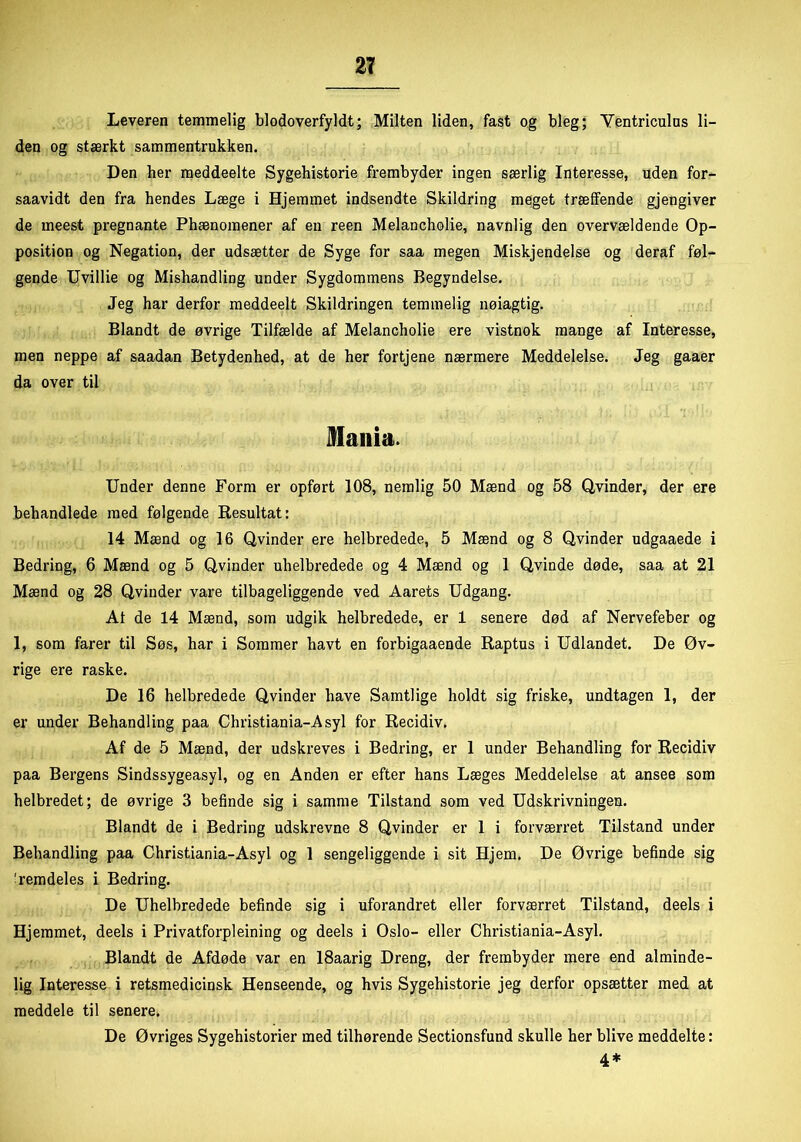 Leveren temmelig blodoverfyldt; Milten liden, fast og bleg; Ventriculus li- den og stærkt sammentrukken. Den her meddeelte Sygehistorie frembyder ingen særlig Interesse, uden for- saavidt den fra hendes Læge i Hjemmet indsendte Skildring meget træffende gjengiver de meest pregnante Phænomener af en reen Melancholie, navnlig den overvældende Op- position og Negation, der udsætter de Syge for saa megen Miskjendelse og deraf føl- gende Uvillie og Mishandling under Sygdommens Begyndelse. Jeg har derfor meddeelt Skildringen temmelig nøiagtig. Blandt de øvrige Tilfælde af Melancholie ere vistnok mange af Interesse, men neppe af saadan Betydenhed, at de her fortjene nærmere Meddelelse. Jeg gaaer da over til Mania. Under denne Form er opført 108, nemlig 50 Mænd og 58 Qvinder, der ere behandlede med følgende Resultat: 14 Mænd og 16 Qvinder ere helbredede, 5 Mænd og 8 Qvinder udgaaede i Bedring, 6 Mænd og 5 Qvinder uhelbredede og 4 Mænd og 1 Qvinde døde, saa at 21 Mænd og 28 Qvinder vare tilbageliggende ved Aarets Udgang. At de 14 Mænd, som udgik helbredede, er 1 senere død af Nervefeber og 1, som farer til Søs, har i Sommer havt en forbigaaende Raptus i Udlandet. De Øv- rige ere raske. De 16 helbredede Qvinder have Samtlige holdt sig friske, undtagen 1, der er under Behandling paa Christiania-Asyl for Recidiv. Af de 5 Mænd, der udskreves i Bedring, er 1 under Behandling for Recidiv paa Bergens Sindssygeasyl, og en Anden er efter hans Læges Meddelelse at ansee som helbredet; de øvrige 3 befinde sig i samme Tilstand som ved Udskrivningen. Blandt de i Bedring udskrevne 8 Qvinder er 1 i forværret Tilstand under Behandling paa Christiania-Asyl og 1 sengeliggende i sit Hjem. De Øvrige befinde sig fremdeles i Bedring. De Uhelbredede befinde sig i uforandret eller forværret Tilstand, deels i Hjemmet, deels i Privatforpleining og deels i Oslo- eller Christiania-Asyl. Blandt de Afdøde var en 18aarig Dreng, der frembyder mere end alminde- lig Interesse i retsmedicinsk Henseende, og hvis Sygehistorie jeg derfor opsætter med at meddele til senere. De Øvriges Sygehistorier med tilhørende Sectionsfund skulle her blive meddelte: 4*