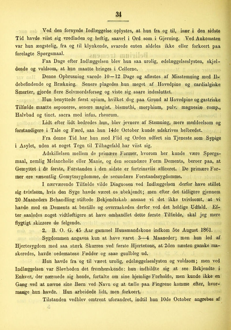 Ved den fornyede Indlæggelse oplystes, at hun fra og til, især i den sidste Tid havde viist sig vredladen og heftig, saavel i Ord som i Gjerning. Ved Ankomsten var hun ængstelig, fra og til klynkende, svarede enten aldeles ikke eller forkeert paa forelagte Spørgsmaal. Faa Dage efter Indlæggelsen blev hun saa urolig, ødelæggelseslysten, skjel- dende og voldsom, at hun maatte bringes i Cellerne. Denne Opbrusning varede 10 — 12 Dage og afløstes af Misstemning med Il- debefindende og Brækning. Senere plagedes hun meget af Hovedpine og cardialgiske Smerter, gjorde flere Selvmordsforsøg og viste sig saare indesluttet. Hun benyttede først opium, hvilket dog paa Grund at Hovedpine og gastriske Tilfælde maatte seponeres, senere magist. bismuthi, morphium, pulv, magnesiæ comp., Halvbad og tinet, sacra med infus. rheorum. Lidt efter lidt bedredes hun, blev jevnere af Stemning, mere meddeelsom og forstandigere i Tale og Færd, saa hun 14de October kunde udskrives helbredet. Fra denne Tid har hun med Flid og Orden udført sin Tjeneste som Sypige i Asylet, uden at noget Tegn til Tilbagefald har viist sig. Adskillelsen mellem de primære Former, hvorom her kunde være Spørgs- maal, nemlig Melancholie eller Manie, og den secundære Form Dements, beroer paa, at Gemyttet i de første. Forstanden i den sidste er fortrinsviis afficeret. De primære For- mer ere væsentlig Gemytssygdomme, de secundære Forstandssygdomme. I nærværende Tilfælde vilde Diagnosen ved Indlæggelsen derfor have stillet sig tvivlsom, hvis den Syge havde været os ubekjendt; men efter det tidligere gjennem 20 Maaneders Behandling stiftede Bekjendtskab ansaae vi det ikke tvivlsomt, at vi havde med en Dements at bestille og overraskedes derfor ved det heldige Udfald. Ef- ter saaledes noget vidtløftigere at have omhandlet dette første Tilfælde, skal jeg mere flygtigt skizzere de følgende. 2. B. O. G. 45 Aar gammel Huusmandskone indkom 5te August 1861. Sygdommen angaves kun at have varet 3—4 Maaneder; men hun led af Hjertesygdom med saa stærk Skurren ved første Hjertetone, at 2den næsten ganske ma- skeredes, havde oedematøse Fødder og saae guulbleg ud. Hun havde fra og til været urolig, ødelæggelseslysten og voldsom; men ved Indlæggelsen var Sløvheden det fremherskende: hun indbildte sig at see Bekjendte i Enhver, der nærmede sig hende, fortalte om sine hjemlige Forholde, men kunde ikke en Gang ved at nævne sine Børn ved Navn og at tælle paa Fingrene komme efter, hvor- maage hun havde. Hun arbeidede lidt, men forkeert Tilstanden vedblev omtrent uforandret, indtil hun 10de October angrebes af