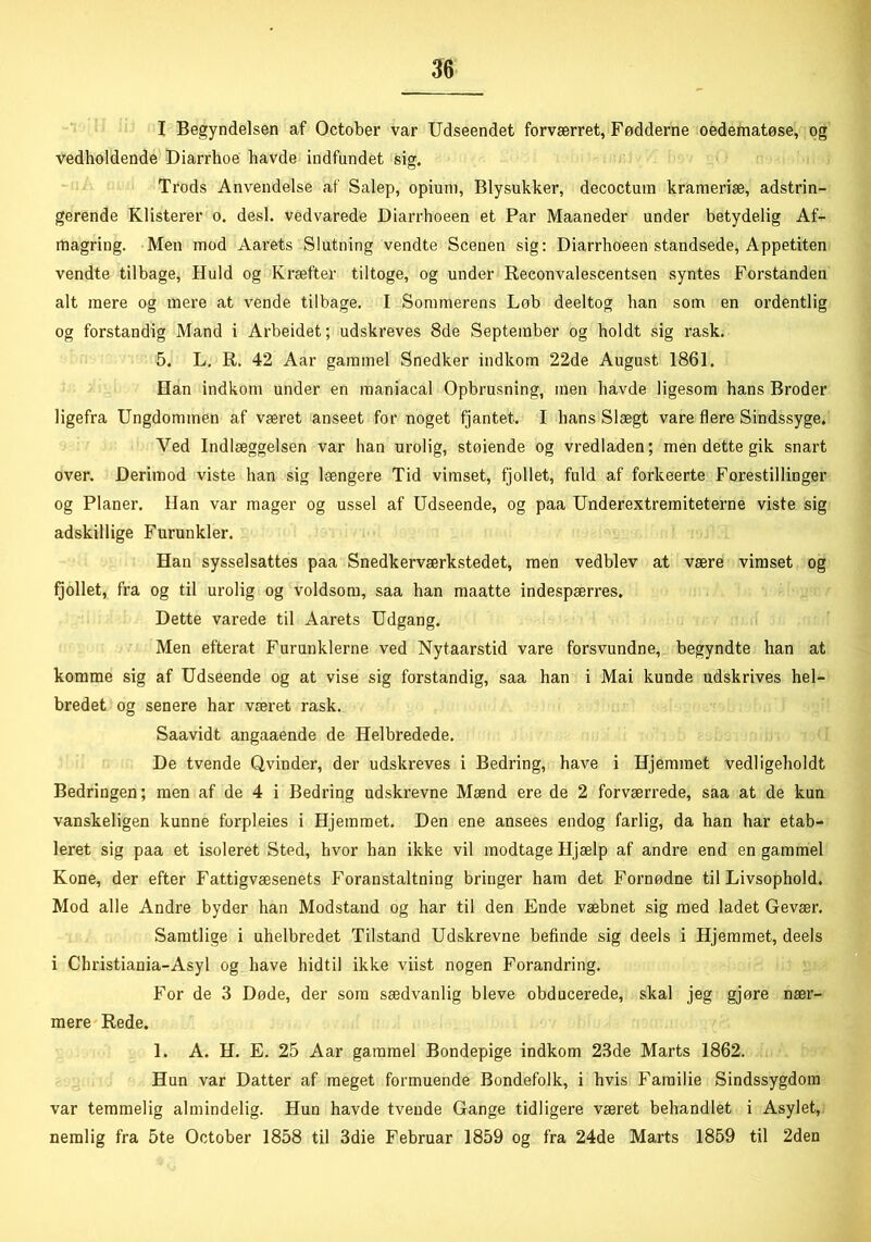 I Begyndelsen af October var Udseendet forværret, Fødderne oedematøse, og vedholdende Diarrhoe havde indfundet sig. Trods Anvendelse af Salep, opium, Blysukker, decoctum krameriæ, adstrin- gerende Klisterer o. desl. vedvarede Diarrhoeen et Par Maaneder under betydelig Af- magring. Men mod Aarets Slutning vendte Scenen sig: Diarrhoeen standsede, Appetiten vendte tilbage, Huld og Kræfter tiltoge, og under Reconvalescentsen syntes Forstanden alt mere og mere at vende tilbage. I Sommerens Løb deeltog ban som en ordentlig og forstandig Mand i Arbeidet; udskreves 8de September og holdt sig rask. 5. L. R. 42 Aar gammel Snedker indkom 22de August 1861. Han indkom under en maniacal Opbrusning, men havde ligesom hans Broder ligefra Ungdommen af været anseet for noget fjantet. I hans Slægt vare flere Sindssyge. Ved Indlæggelsen var han urolig, støiende og vredladen; men dette gik snart over. Derimod viste han sig længere Tid vimset, fjollet, fuld af forkeerte Forestillinger og Planer. Han var mager og ussel af Udseende, og paa Underextremiteterne viste sig adskillige Furunkler. Han sysselsattes paa Snedkerværkstedet, men vedblev at være vimset og fjollet, fra og til urolig og voldsom, saa han maatte indespærres. Dette varede til Aarets Udgang. Men efterat Furunklerne ved Nytaarstid vare forsvundne, begyndte han at komme sig af Udseende og at vise sig forstandig, saa han i Mai kunde udskrives hel- bredet og senere har været rask. Saavidt angaaende de Helbredede. De tvende Qvinder, der udskreves i Bedring, have i Hjemmet vedligeholdt Bedringen; men af de 4 i Bedring udskrevne Mænd ere de 2 forværrede, saa at de kun vanskeligen kunne forpleies i Hjemmet. Den ene ansees endog farlig, da han har etab- leret sig paa et isoleret Sted, hvor han ikke vil modtage Hjælp af andre end en gammel Kone, der efter Fattigvæsenets Foranstaltning bringer ham det Fornødne til Livsophold. Mod alle Andre byder han Modstand og har til den Ende væbnet sig med ladet Gevær. Samtlige i uhelbredet Tilstand Udskrevne befinde sig deels i Hjemmet, deels i Christiania-Asyl og have hidtil ikke viist nogen Forandring. For de 3 Døde, der som sædvanlig bleve obducerede, skal jeg gjøre nær- mere Rede. 1. A. H. E. 25 Aar gammel Bondepige indkom 23de Marts 1862. Hun var Datter af meget formuende Bondefolk, i hvis Familie Sindssygdom var temmelig almindelig. Hun havde tvende Gange tidligere været behandlet i Asylet, nemlig fra 5te October 1858 til 3die Februar 1859 og fra 24de Marts 1859 til 2den