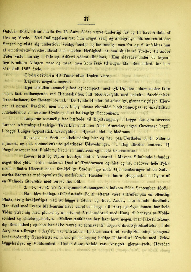 October 1861. Hun havde fra 12 Aars Alder været underlig, fra og til havt Anfald af Uro og Vrede. Ved Indlæggelsen var hun meget svag og afinagret, holdt næsten stedse Sengen og viste sig undertiden venlig, føielig og forstandig; men fra og til anfaldtes hun af umotiverede Vredesudbrud med saadan Heftighed, at hun skjalv af Vrede; til andre Tider viste hun sig i Tale og Adfærd yderst libidinøs. Hun sløvedes under de legem- lige Kræfters Aftagen mere og mere, men kom ikke til nogen klar Bevidsthed, før hun 31te Juli 1862 døde. Obductionen 48 Timer efter Døden viste: Legemet meget afmagret. Hjerneskallen temmelig fast og compact, med tyk Dipploe; dura mater ikke meget fast vedhængende ved Hjerneskallen, lidt blodoverfyldt med enkelte Pacchioniske Granulationer, for Resten normal. De tynde Hinder let afløselige, gjennemsigtige; Hjer- nen af normal Fasthed, men noget bleg; plexus choroidei blodtomme, paa et enkelt Sted indeholdende en ærtstor Cyste med et kalkagtigt Concrement. Lungerne temmelig fast hæftede til Brystvæggen; i begge Lungers øverste Lapper Afsætning af talrige Tuberkler indtil en Nøds Størrelse, ingen Caverner; bagtil i begge Lunger hypostatisk Overfylding. Hjertet lidet og blodtomt. Bugvæggenes Peritonæalbeklædning hist og her paa Forfladen og til Siderne injiceret, og paa samme enkelte gelatinøse Udsvedninger. I Bughulheden omtrent l-£ Pægel seropurulent Fluidum, hvori en lumbricus og nogle Excrementer. Lever, Milt og Nyrer frembyde intet Abnormt. Mavens Slimhinde i fundus noget blodfyldt. I den nederste Deel af Tyndtarmen og hist og her nedover hele Tyk- tarmen findes Ulcerationer i forskjellige Stadier lige indtil Gjennemboringer af en Sølv- marks Størrelse med opvulstede, mørkebrune Rænder. I høire Æggestok en Cyste af en Valnøds Størrelse med serøst Indhold. 2. G. A. R. 25 Aar gammel Skomagersøn indkom 22de September 1858. Han blev indlagt af Christiania Politi, efterat være antruffen paa en offentlig Plads, ivrig beskjæftiget med at hugge i Stene og hvad Andet, han kunde forefinde. Han skal med lysere Mellemrum have været sindssyg i 9 Aar; og Sygdommen har hele Tiden ytret sig med pludselig, umotiveret Vredesudbrud med Hang til hensynsløs Vold- somhed og Ødelæggelséslyst. Mellem Anfaldene har han havt nogen, men ikke fuldstæn- dig Bevidsthed; og han har ikke været at formaae til nogen ordnet Sysselsættelse. I de Aar, han tilbragte i Asylet, var Tilstanden ligedan: snart ret venlig Stemning og nogen- lunde ordentlig Sysselsættelse, snart pludselige og heftige Udbrud af Vrede med Øde- læggelseslyst og Voldsomhed. Under disse Anfald var Ansigtet gjerne rødt, Hovedet