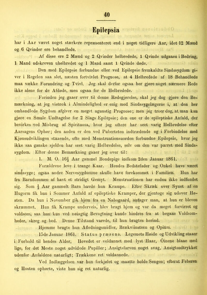 Epilepsia har i Aar været noget stærkere repræsenteret end i noget tidligere Aar, idet 12 Mænd og 6 Qvinder ere behandlede. Af disse ere 2 Mænd og 2 Qvinder helbredede, 1 Qvinde udgaaen i Bedring, 1 Mand udskreven uhelbredet og 1 Mand samt 1 Qvinde døde. Den med Epilepsie forbundne eller ved Epilepsie fremkaldte Sindssygdom gi- ver i Regelen saa slet, næsten fortvivlet Prognose, at 4 Helbredede af 18 Behandlede maa vække Forundring og Tvivl. Jeg skal derfor ogsaa her gjøre noget nærmere Rede ikke alene for de Afdøde, men ogsaa for de Helbredede. Forinden jeg gaaer over til denne Redegjørelse, skal jeg dog gjøre den Be- mærkning, at jeg vistnok i Almindelighed er enig med Sindssygelægerne i, at den her omhandlede Sygdom afgiver en meget ugunstig Prognose; men jeg troer dog, at man kau gjøre en Smule Undtagelse for 2 Slags Epilepsie; den ene er de epileptiske Anfald, der bevirkes ved Misbrug af Spirituosa, hvor jeg oftere har seet varig Helbredelse efter Aarsagens Ophør; den anden er den ved Puberteten indtrædende og i Forbindelse med Kjønsudviklingen staaende, ofte med Menstruationsuorden forbundne Epilepsie, hvor jeg ikke saa ganske sjelden har seet varig Helbredelse, selv om den var parret med Sinds- sygdom. Efter denne Bemærkning gaaer jeg over til: 1. M. O. 16^ Aar gammel Bondepige indkom 2den Januar 1861. Forældrene leve i trange Kaar. Hendes Bedstefader og Onkel have været sindssyge; ogsaa andre Nervesygdomme skulle have forekommet i Familien. Hun har fra Barndommen af havt et stridigt Gemyt. Menstruationen har endnu ikke indfundet sig. Som | Aar gammelt Barn havde hun Krampe. Efter Skræk over Synet af en Hugorm fik hun i Sommer Anfald af epileptiske Kramper, der gjentoge sig udover Hø- sten. Da hun i November gik hjem fra en Nabogaard, antager man, at hun er bleven skræmmet. Hun fik Krampe underveis, blev bragt hjem og var da meget forvirret og voldsom, saa hun kun ved nøiagtig Bevogtning kunde hindres fra at begaae Voldsom- heder, skreg og bed. Denne Tilstand varede, til hun bragtes herind. Hjemme brugte hun Afledningsmidler, Brækviinsteen og Opium. 15de Januar 1861. Status præsens. Legemets Høide og Udvikling staaer i Forhold til hendes Alder, Hovedet er veldannet med lyst Haar, Oinene blaae med lige, for det Meste noget udvidede Pupiller; Ansigtsfarven noget svag, Ansigtsudtrykket udenfor Anfaldene naturligt; Trækkene ret veldannede. Ved Indlæggelsen var hun forkjølet og maatte holdeSengen; efterat Feberen og Hosten ophørte, viste hun sig ret naturlig.