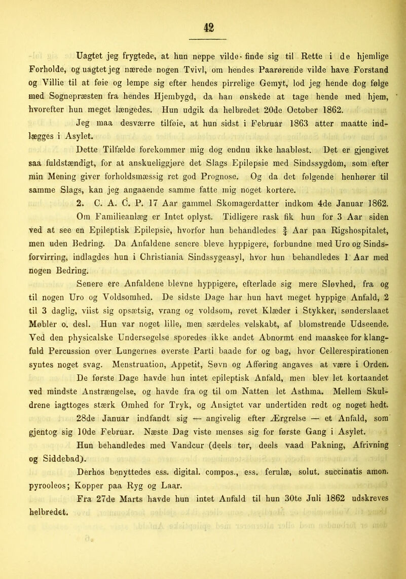 Uagtet jeg frygtede, at hun neppe vilde* finde sig til Rette i de hjemlige Forholde, og uagtet jeg nærede nogen Tvivl, om hendes Paarørende vilde have Forstand og Yillie til at føie og lempe sig efter hendes pirrelige Gemyt, lod jeg hende dog følge med Sognepræsten fra hendes Hjembygd, da han ønskede at tage hende med hjem, hvorefter hun meget længedes. Hun udgik da helbredet 20de October 1862. Jeg maa desværre tilfoie, at hun sidst i Februar 1863 atter maatte ind- lægges i Asylet. Dette Tilfælde forekommer mig dog endnu ikke haabløst. Det er gjengivet saa fuldstændigt, for at anskueliggjøre det Slags Epilepsie med Sindssygdom, som efter min Mening giver forholdsmæssig ret god Prognose. Og da det følgende henhører til samme Slags, kan jeg angaaende samme fatte mig noget kortere. 2. C. A. C. P. 17 Aar gammel Skomagerdatter indkom 4de Januar 1862. Om Familieanlæg er Intet oplyst. Tidligere rask fik hun for 3 Aar siden ved at see en Epileptisk Epilepsie, hvorfor hun behandledes § Aar paa Rigshospitalet, men uden Bedring. Da Anfaldene senere bleve hyppigere, forbundne med Uro og Sinds- forvirring, indlagdes hun i Christiania Sindssygeasyl, hvor hun behandledes 1 Aar med nogen Bedring. Senere ere Anfaldene bievne hyppigere, efterlade sig mere Sløvhed, fra og til nogen Uro og Voldsomhed. De sidste Dage har hun havt meget hyppige Anfald, 2 til 3 daglig, viist sig opsætsig, vrang og voldsom, revet Klæder i Stykker, sønderslaaet Møbler o. desl. Hun var noget lille, men særdeles velskabt, af blomstrende Udseende. Ved den physicalske Undersøgelse sporedes ikke andet Abnormt end maaskee for klang- fuld Percussion over Lungernes øverste Parti baade for og bag, hvor Cellerespirationen syntes noget svag. Menstruation, Appetit, Søvn og Afføring angaves at være i Orden. De første Dage havde hun intet epileptisk Anfald, men blev let kortaandet ved mindste Anstrængelse, og havde fra og til om Natten let Asthma. Mellem Skul- drene iagttoges stærk Ømhed for Tryk, og Ansigtet var undertiden rødt og noget hedt. 28de Januar indfandt sig — angivelig efter Ærgrelse — et Anfald, som gjentog sig 10de Februar. Næste Dag viste menses sig for første Gang i Asylet. Hun behandledes med Vandeur (deels tør, deels vaad Pakning, Afrivning og Siddebad). Derhos benyttedes ess. digital, compos., ess. ferulæ, solut. succinatis amon. pyrooleos; Kopper paa Ryg og Laar. Fra 27de Marts havde hun intet Anfald til hun 30te Juli 1862 udskreves helbredet.