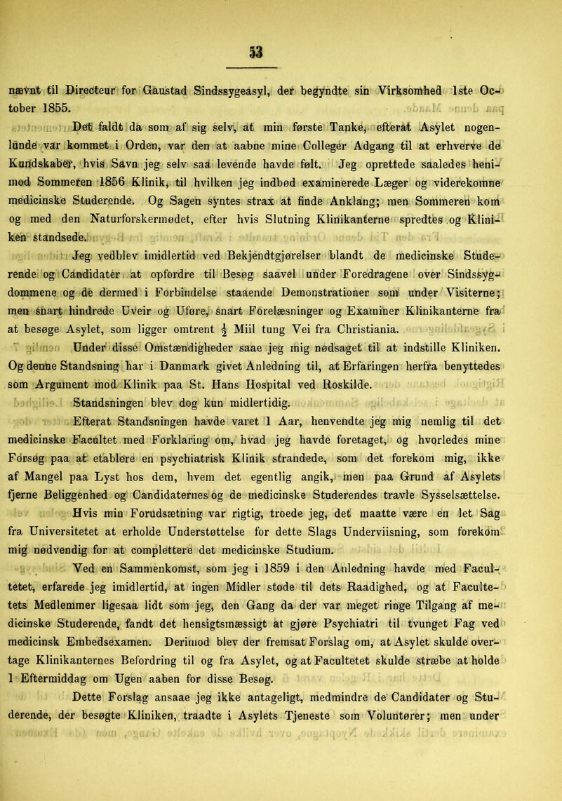 nævnt til Directeur for Gaustad Sindssygeasyl, der begyndte sin Virksomhed 1ste Oc- tober 1855. i. i . . L j: q Det faldt da som af sig selv, at min første Tanke, efterat Asylet nogen- lunde var kommet i Orden, var den at aabne mine Colleger Adgang til at erhverve de Kundskaben, hvis Savn jeg selv sad, levende havde følt. Jeg oprettede saaledes heni- mod Sommefen 1856 Klinik, til hvilken jeg indbød examinerede Læger og viderekomne medicinske Studerende. Og Sagen syntes strax at finde Anklang; men Sommeren kom og med den Naturforskermødet, efter hvis Slutning Klinikanterne spredtes .og Klini— ken standsede. Jeg yedblev imidlertid ved Bekjendtgjørelser blandt de medicinske Stude- rende og Candidater at opfordre til Besøg saavel under Foredragene over Sindssyg- dommene og de dermed i Forbindelse stadende Demonstrationer som under Visiterne; men snart hindrede Uveir og Uføre, snart Forelæsninger og Examiner Klinikanterne fra at besøge Asylet, som ligger omtrent | Miil tung Vei fra Christiania. Under disse Omstændigheder saae jeg mig nødsaget til at indstille Kliniken. Og denne Standsning har i Danmark givet Anledning til, at Erfaringen herfra benyttedes som Argument mod Klinik paa St. Hans Hospital ved Roskilde. Standsningen blev dog kun midlertidig. Efterat Standsningen havde varet 1 Aar, henvendte jeg mig nemlig til det medicinske Facultet med Forklaring om, hvad jeg havde foretaget, og hvorledes mine Forsøg paa at etablere en psychiatrisk Klinik strandede, som det forekom mig, ikke af Mangel paa Lyst hos dem, hvem det egentlig angik, men paa Grund af Asylets fjerne Beliggenhed og Candidaternes og de medicinske Studerendes travle Sysselsættelse. Hvis min Forudsætning var rigtig, troede jeg, det maatte være en let Sag fra Universitetet at erholde Understøttelse for dette Slags Underviisning, som forekom mig nødvendig for at complettere det medicinske Studium. Ved en Sammenkomst, som jeg i 1859 i den Anledning havde med Facul- tetet, erfarede jeg imidlertid, at ingen Midler stode til dets Raadighed, og at Faculte- tets Medlemmer ligesaa lidt som jeg, den Gang da der var meget ringe Tilgang af me- dicinske Studerende, fandt det hensigtsmæssigt at gjøre Psychiatri til tvunget Fag ved medicinsk Embedsexamen. Derimod blev der fremsat Forslag om, at Asylet skulde over- tage Klinikanternes Befordring til og fra Asylet, og at Facultetet skulde stræbe at holde 1 Eftermiddag om Ugen aaben for disse Besøg. Dette Forslag ansaae jeg ikke antageligt, medmindre de Candidater og Stu- derende, der besøgte Kliniken, traadte i Asylets Tjeneste som Voluntører; men under