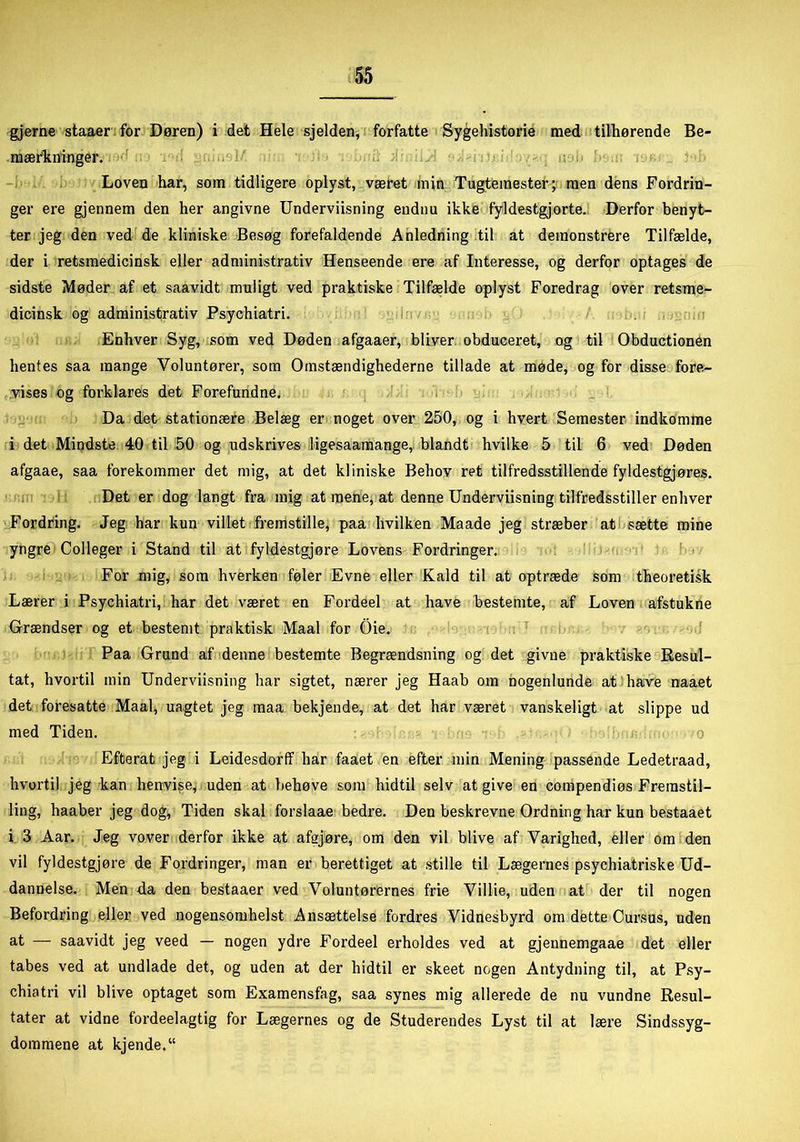 gjerne staaer for Døren) i det Hele sjelden, forfatte Sygehistorie med tilhørende Be- mærkninger. Loven har, som tidligere oplyst, været min Tugtemester; men dens Fordrin- ger ere gjennem den her angivne Underviisning endnu ikke fyldestgjorte. Derfor benyt- ter jeg den ved de kliniske Besøg forefaldende Anledning til at demonstrere Tilfælde, der i retsmedicinsk eller administrativ Henseende ere af Interesse, og derfor optages de sidste Møder af et saavidt muligt ved praktiske Tilfælde oplyst Foredrag over retsme- dicinsk og administrativ Psychiatri. Enhver Syg, som ved Døden afgaaer, bliver obduceret, og til Obductionen hentes saa mange Voluntører, som Omstændighederne tillade at møde, og for disse fore- vises og forklares det Forefundne. Da det stationære Belæg er noget over 250, og i hvert Semester indkomme i det Mindste 40 til 50 og udskrives ligesaamange, blandt hvilke 5 til 6 ved Døden afgaae, saa forekommer det mig, at det kliniske Behov ret tilfredsstillende fyldestgjøres. Det er dog langt fra mig at mene, at denne Underviisning tilfredsstiller enhver Fordring. Jeg har kun villet fremstille, paa hvilken Maade jeg stræber at sætte mine yngre Colleger i Stand til at fyldestgjøre Lovens Fordringer. For mig, som hverken føler Evne eller Kald til at optræde som theoretisk Lærer i Psychiatri, har det været en Fordeel at have bestemte, af Loven afstukne Grændser og et bestemt praktisk Maal for Oie. Paa Grund af denne bestemte Begrændsning og det givne praktiske Resul- tat, hvortil min Underviisning har sigtet, nærer jeg Haab om nogenlunde at have naaet det foresatte Maal, uagtet jeg maa bekjende, at det har været vanskeligt at slippe ud med Tiden. Efterat jeg i Leidesdorff har faaet en efter min Mening passende Ledetraad, hvortil jeg kan henvise, uden at behøve som hidtil selv at give en compendiøs Fremstil- ling, haaber jeg dog, Tiden skal forslaae bedre. Den beskrevne Ordning har kun bestaaet i 3 Aar. Jeg vover derfor ikke at afejøre, om den vil blive af Varighed, eller om den vil fyldestgjøre de Fordringer, man er berettiget at stille til Lægernes psychiatriske Ud- dannelse. Men da den bestaaer ved Voluntørernes frie Villie, uden at der til nogen Befordring eller ved nogensomhelst Ansættelse fordres Vidnesbyrd om dette Cursus, uden at — saavidt jeg veed — nogen ydre Fordeel erholdes ved at gjennemgaae det eller tabes ved at undlade det, og uden at der hidtil er skeet nogen Antydning til, at Psy- chiatri vil blive optaget som Examensfag, saa synes mig allerede de nu vundne Resul- tater at vidne fordeelagtig for Lægernes og de Studerendes Lyst til at lære Sindssyg- dommene at kjende.“