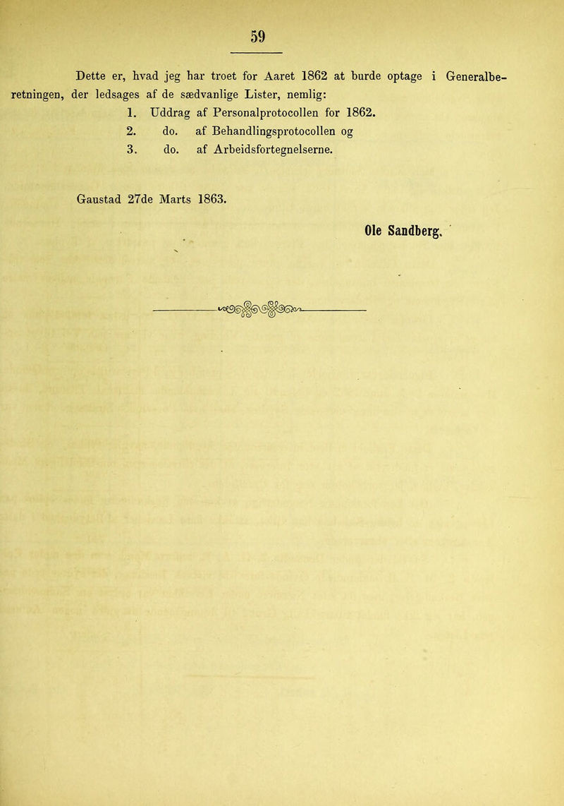 Dette er, hvad jeg har troet for Aaret 1862 at burde optage i retningen, der ledsages af de sædvanlige Lister, nemlig: 1. Uddrag af Personalprotocollen for 1862. 2. do. af Behandlingsprotocollen og 3. do. af Arbeidsfortegnelserne. Gaustad 27de Marts 1863. Generalbe-