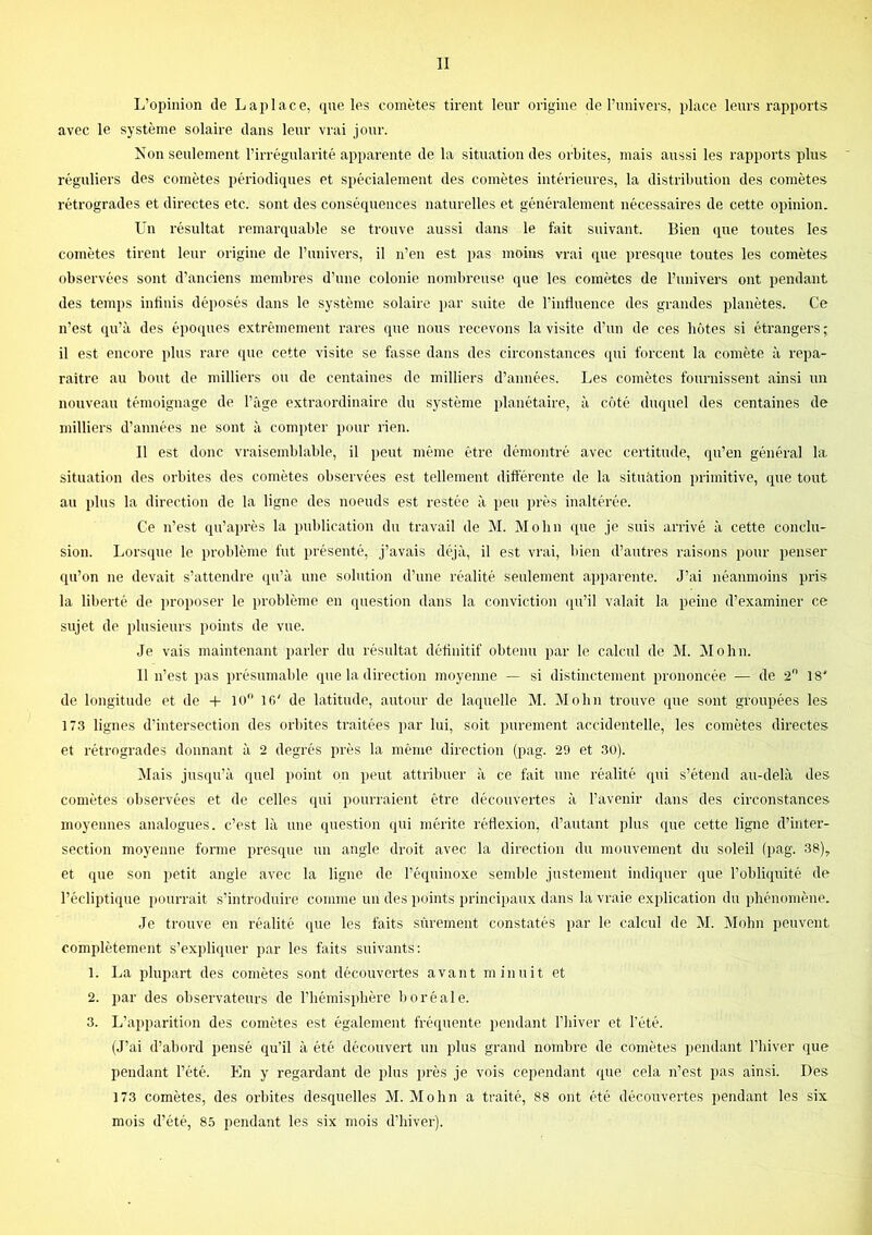 L’opinion de L api ace, (jue les comètes tirent leur origine de l’univers, place leurs rapports avec le système solaire dans leur vrai jour. Non seulement l’irrégularité apparente de la situation des orbites, mais aussi les rapports plus réguliers des comètes périodiques et spécialement des comètes intérieures, la distribution des comètes l'étrogrades et directes etc. sont des conséquences naturelles et généralement nécessaires de cette opinion. Un résultat remarquable se trouve aussi dans le fait suivant. Bien que toutes les comètes tirent leur origine de l’univers, il n’en est pas moins vrai que presque toutes les comètes observées sont d’anciens membres d’une colonie nombreuse que les comètes de l’univers ont pendant des temps infinis déposés dans le système solaire par suite de l’influence des grandes planètes. Ce n’est qu’à des épO([ues extrêmement rares que nous recevons la visite d’un de ces hôtes si étrangers ; il est encore plus rare que cette visite se fasse dans des circonstances ([ui forcent la comète à repa- raître au bout de milliers ou de centaines de milliers d’années. Les comètes fournissent ainsi un nouveau témoignage de l’âge extraordinaire du système planétaire, à côté duquel des centaines de milliers d’années ne sont à compter pour rien. Il est donc vraisemblable, il jteut même être démontré avec certitude, qu’en général la, situation des orbites des comètes observées est tellement différente de la situation primitive, que tout au plus la direction de la ligne des noeuds est restée à peu près inaltérée. Ce n’est qu’après la publication du travail de M. Mobn que je suis arrivé à cette conclu- sion. Lors(iue le problème fut présenté, j’avais déjà, il est vrai, bien d’autres raisons pour penser qu’on ne devait s’attendre qu’à une solution d’une réalité seulement apparente. J’ai néanmoins pris la liberté de proposer le problème en question dans la conviction (pdil valait la peine d’examiner ce sujet de plusieurs points de vue. Je vais maintenant parler du résultat définitif obtenu par le calcul de M. Mohn. Il n’est pas présumable que la direction moyenne — si distinctement prononcée — de 2 18' de longitude et de -1- lo 16' de latitude, autour de laquelle M. Mo lin trouve que sont groupées les 173 lignes d’intersection des orbites traitées par lui, soit purement accidentelle, les comètes directes et rétrogrades donnant à 2 degrés près la même direction (pag. 29 et 3ü). Mais jusiiu’à quel point on peut attribuer à ce fait une réalité qui s’étend au-delà des comètes observées et de celles qui pourraient être découvertes à l’avenir dans des circonstances moyennes analogues, c’est là une question qui mérite réflexion, d’autant plus que cette ligne d’inter- section moyenne forme presque un angle droit avec la direction du mouvement du soleil (pag. 38), et que son petit angle avec la ligne de l’équinoxe semble justement indiquer que l’obliquité de l’écliptique i)ourrait s’introduire comme un des points principaux dans la vraie explication du phénomène. Je trouve en réalité que les faits sûrement constatés par le calcul de M. Mohn peuvent complètement s’expliquer par les faits suivants; 1. La plupart des comètes sont découvertes avant minuit et 2. par des observateurs de l’hémisphère boréale. 3. L’apparition des comètes est également fréquente. i)endant l’hiver et l’été. (J’ai d’abord pensé qu’il à été découvert un plus grand nombre de comètes i>endant l’hiver que pendant l’été. En y regardant de plus près je vois cependant que cela n’est pas ainsi. Des 173 comètes, des orbites desquelles M. Mohn a traité, 88 ont été découvertes pendant les six mois d’été, 8.5 pendant les six mois d’hiver).