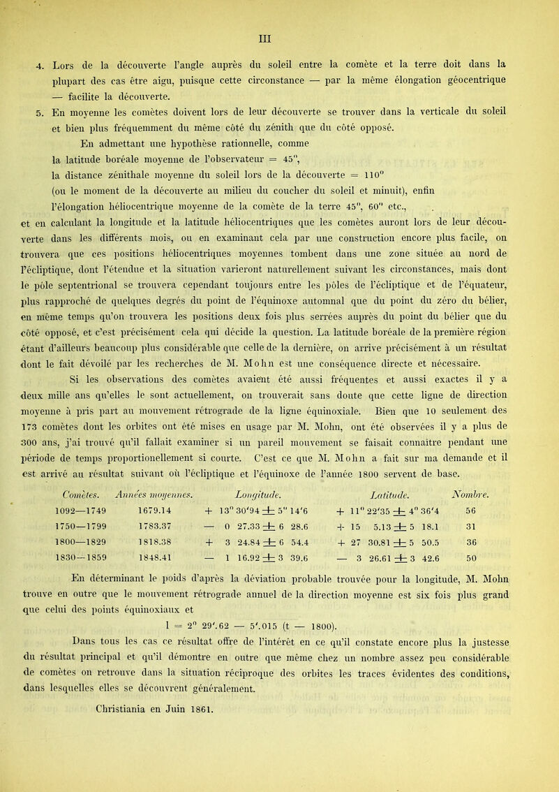 4. Lors de la découverte l’angle auprès du soleil entre la comète et la terre doit dans la plupart des cas être aigu, puisque cette circonstance — par la même élongation géocentrique — facilite la découverte. 5. En moyenne les comètes doivent lors de leur découverte se trouver dans la verticale du soleil et bien plus fréquemment du même côté du zénith que du côté opposé. En admettant une hypothèse rationnelle, comme la latitude boréale moyenne de l’observateur = 45, la distance zénithale moyenne du soleil lors de la découverte = lio (ou le moment de la découverte au milieu du coucher du soleil et minuit), enfin l’élongation héliocentrique moyenne de la comète de la terre 45, 60 etc., et en calculant la longitude et la latitude héliocentriques que les comètes auront lors de leur décou- verte dans les différents mois, ou en examinant cela par une construction encore plus facile, on trouvera que ces positions héliocentriques moyennes tombent dans une zone située au nord de l’écliptique, dont l’étendue et la situation varieront naturellement suivant les circonstances, mais dont le pôle septentrional se trouvera cependant toujours entre les pôles de l’écliptique et de l’équatein’, plus rapproché de quelques degrés du point de l’équinoxe automnal que du point du zéro du bélier, en même temps qu’on trouvei’a les positions deux fois plus serrées auprès du point du bélier que du côté opposé, et c’est précisément cela qui décide la question. La latitude boréale de la première région étant d’ailleurs beaucoup plus considérable que celle de la dernière, on arrive précisément à un résultat dont le fait dévoilé par les recherches de M. Mohn est une conséquence directe et nécessaire. Si les observations des comètes avaient été aussi fréquentes et aussi exactes il y a deux mille ans qu’elles le sont actuellement, on trouverait sans doute que cette ligne de direction moyenne à pris part au mouvement rétrograde de la ligne équinoxiale. Bien que 10 seulement des 173 comètes dont les orbites ont été mises en usage par M. Mohn, ont été observées il y a plus de 300 ans, j’ai trouvé qu’il fallait examiner si un pareil mouvement se faisait connaître pendant une période de temps proportionellement si courte. C’est ce que M. Mohn a fait sur ma demande et il est arrivé au résultat suivant où l’écliptique et l’équinoxe de l’année 1800 servent de base. Comètes. Années moyennes. Lonyitude. Latitude. Nombre. 1092—1749 1679.14 + 13 30'94 zb 5 14'6 + 11 22'35 zb 4 36'4 56 1750—1799 1783.37 — 0 27.33 zb 6 28.6 H- 15 5.13 zb 5 18.1 31 1800—1829 1818.38 -f 3 24.84 zb 6 54.4 + 27 30.81 zb 5 50.5 36 1830—1859 1848.41 — 1 16.92 zb 3 39.6 — 3 26.61 zb 3 42.6 50 En déterminant le poids d’après la déviation probable trouvée pour la longitude, M. Mohn trouve en outre que le mouvement rétrograde annuel de la direction moyenne est six fois plus grand que celui des points équinoxiaux et 1 = 2 29'.62 — 5'.015 (t — 1800). Dans tous les cas ce résultat offre de l’intérêt en ce qu’il constate encore plus la justesse du résultat principal et qu’il démontre en outre que même chez un nombre assez peu considérable de comètes on retrouve dans la situation réciproque des orbites les traces évidentes des conditions, dans lesquelles elles se découvrent généralement. Christiania en Juin 1861.