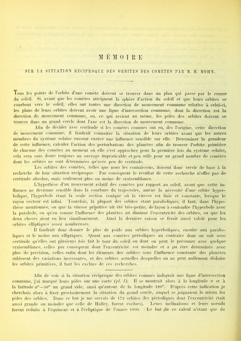 M E ]\[ 0 I E E SUR LA SITUATION RÉCIPROQUE DES ORBITES DES COMÈTES PAR M. H. MOHN. Tous los points de l’orbite d’une comète doivent se trouver dans un plan qui passe par le centre du soleil. Si, avant que les comètes atteignent la sphère d’action du soleil et que leurs orbites se courbent vers le soleil, elles ont tontes une direction de mouvement commune relative à celni-ciy les plans de leurs orbites doivent av(dr une ligne d’intersection commune, dont la direction est la direction de mouvement commune, ou, ce qui revient au même, les pôles des orbites doivent se trouver dans un grand cercle dont l’axe est la direction de mouvement commune. Afin de décider avec certitude si les comètes connues ont eu, dès l’origine, cette direction de mouvement commnne, il faudrait connaître la situation de leurs orbites avant que les antres- membres du système solaire eussent e.xercé une influence sensible sur elle. Déterminer la grandeur de cette inüuence, calculer l’action des perturbations des planètes afin de trouver l’orbite primitive de chacune des comètes au moment où elle s’est approchée pour la première fois du système solaire,, cela sera sans doute toujours nu ouvrage impraticable et peu utile pour un grand nombre de comètes dont les orbites ne sont déterminées qu’avec peu de certitude. Les orbites des comètes, telles que nous les connaissons, doivent donc servir de base à la recherche de leur situation récipmque. Par consé(pient le résultat de cette recherche n’offre pas de certitude absolue, mais seulement plus ou moins de vraisemblance. L’hypothèse d’un inouveinent relatif des comètes par rapport au soleil, avant que cette in- fluence ne devienne sensible dans la courbure du trajectoire, amène la nécessité d’une orbite hyper- bolique, l’hyperbole étant la seule section coniipie où la vitesse est finie et constante, lorsque le rayon vecteur est infini. Toutefois, la i)lnpart des orbites étant paraboliques, il faut, dans l’hypo- thèse mentionnée, ou que la vitesse prijnitive ait été très-i)etite, de façon à confondre l’hyperbole avec la parabole, on qu’en somme l’influence des jilanètes ait diminué l’excentricité des orbites, ou (jue les deux choses aient eu lieu simultanément. Ainsi la dernière raison se ferait aussi valoir pour les orbites ellipti(pies assez nombreuses. Il faudrait donc donner le plus de poids aux orbites hyi)erboli([ues, ensuite aux parabo- liques et le moins aux elliptiques, (juant aux comètes périodi(pies au contraire dont on sait avec certitude qu’elles ont plusieurs fois fait le tour du soleil ou dont on peut le présumer avec quelque vraisemblance, celles par conséquent dont l’excentricité est moindre et a pu être déterminée avec plus de précision, celles enfin dont les éléments des orbites sous l’influence constante des planètes- subissent des variations incessantes, et des orbites actuelles desi[uelles on ne peut nullement déduire les orbites primitives, il faut les exclure de ces recherches. Afin de voir si la situation réciproque des orbites connues indiquait une ligne d’intersection commune, j'ai marqué leurs pôles sur une carte (pl. l). Il se montrait alors à la longitude o et à la latitude o—.îo un grand vide, ainsi qu’autour de la longitude 180. D’après cette indication je cherchais alors à fixer provisoirement la situation du grand cercle, auquel se joignaient le mieux les pôles des orhites. Dans ce but je. me servais de 172 orbites (les i)ériodiques dont l’excentricité était aussi grande ou moindre que celle de Halley, furent exclues). Leurs inclinaisons et leurs noeuds furent réduits à l’équinoxe et à l’écliptique de l’année 1800. Le. but [de ce calcul n’étant que de