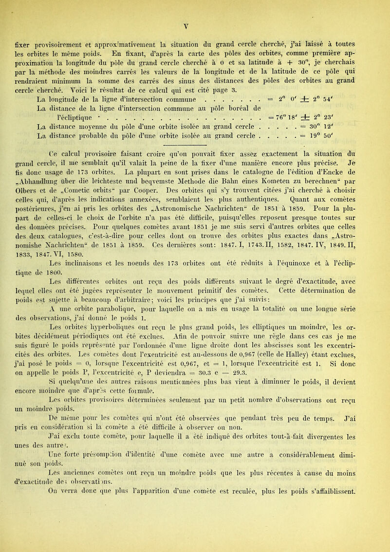 fixer provisoirement et approximativement la situation du grand cercle cherché, j’ai laissé à toutes les orbites le même poids. En fixant, d’après la carte des pôles des orbites, comme première ap- proximation la longitude du pôle du grand cercle cherché à O et sa latitude à + SO, je cherchais par la méthode des moindres carrés les valeurs de la longitude et de la latitude de ce pôle qui rendraient minimum la somme des carrés des sinus des distances des pôles des orbites au grand cercle cherché. Voici le résultat de ce calcul qui est cité page 3. La longitude de la ligne d’intersection commune = 2 O' Hh 2 54' La distance de la ligne d’intei’section commune au pôle boréal de l’écliptique • = 76 18' dr 2 23' La distance moyenne du pôle d’une orbite isolée au grand cercle = 30 12' La distance probable du pôle d’une orbite isolée au grand cercle = 19 50' Ce calcul provisoire fiiisant croire qu’on pouvait fixer assez exactement la situation du grand cercle, il me semblait qu’il valait la peine de la fixer d’une manière encore plus précise. Je fis donc usage de 173 orbites. La plupart en sont prises dans le catalogue de l’édition d’Encke de „Abhandlung ttber die leichteste und beqvemste Méthode die Bahn eines Kometeu zu berechnen“ par Olbers et de „Gometic orbits“ par Cooper. Des orbites qui s’y trouvent citées j’ai cherché à choisir celles qui, d’après les indications annexées, semblaient les plus authentiques. Quant aux comètes l)ostérieures, j’en ai pris les orbites des „Astronomische Nachrichten“ de 1851 à 1859. Pour la plu- part de celles-ci le choix de l’orbite n’a pas été difficile, puisqu’elles reposent presque toutes sur des données précises. Pour quelques comètes avant 1851 je me suis servi d’autres orbites que celles des deux catalogues, c’est-à-dire pour celles dont ou trouve des orbites plus exactes dans „Astro- nomishe Machrichten“ de 1851 à 1859. Ces dernières sont: 1847.1, 1743. II, 1582, 1847. IV, 1849. II, 183.3, 1847. VI, 1580. Les inclinaisons et les noeuds des 173 orbites ont été réduits à l’équinoxe et à l’éclip- tique de 1800. Les différentes orbites ont re^'u des poids diftérents suivant le degré d’exactitude, avec lequel elles ont été jugées représenter le mouvement primitif des comètes. Cette détermination de poids est sujette à beaucoup d’arbitraire; voici les principes que j’ai suivis; A une orbite parabolique, pour laquelle ou a mis en usage la totalité ou une longue série des observations, j’ai donné le poids 1. Les orbites hyperboliques ont reçu le plus grand poids, les elliptiques un moindre, les or- bites décidément périodiques ont été exclues. Afin de pouvoir suivre une règle dans ces cas je me suis figuré le poids représenté par l’ordouuée d’iuie ligne droite dont les abscisses sont les excentri- cités des orbites. Les comètes dont l’exentricité est au-dessous de 0,967 (celle de Halley) étant exclues, j’ai posé le poids = 0, lorsque l’excentricité est 0,967, et = 1, lorsque l’excentricité est l. Si donc on appelle le poids P, l’excentricité e, P deviendra = 30.3 e — 29.3. Si quelqu’une des autres raisons mentionnées plus bas vient à diminuer le poids, il devient encore moindre que d’après cette foi mule. Les orbites provisoires déterminées seulement par un petit nombre d’observations ont reçu un moindre poids. De même pour les comètes qui n’ont été observées que pendant très peu de temps. J’ai pris en considération si la comète a été difficile à observer ou non. J’ai exclu toute comète, pour laquelle il a été indiqué des orbites tout-à fait divergentes les unes des autres Une forte présomption d’identité d’une comète avec une autre a considérablement dimi- nué son poids. Les anciennes comètes ont reçu un moindre poids que les plus récentes à cause du moins d’exactitude des observati nis. On verra donc <[ue plus l’apparition d’une comète est reculée, plus les poids s’affaiblissent.