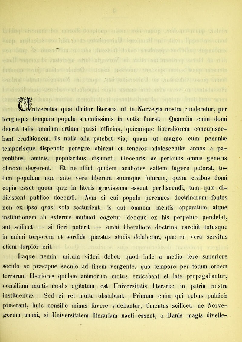 longinqua tempora populo ardenlissimis in votis fuerat. Quamdiu enim domi deerat talis omnium artium quasi officina, quicunque liberaliorem concupisce- bant eruditionem, iis nulla alia patebat via, quam ut magno cum pecuniae temporisque dispendio peregre abirent et teneros adolescentiae annos a pa- rentibus, amicis, popularibus disjuncti, illecebris ac periculis omnis generis obnoxii degerent. Et ne illud quidem acutiores saltem fugere poterat, to- tum populum non ante vere liberum suumque futurum, quam civibus domi copia esset quum quae in literis gravissima essent perdiscendi, tum quae di- dicissent publice docendi. Nam si cui populo perennes doctrinarum fontes non ex ipso qvasi solo scaturient, is aut omnem mentis apparatum atque institutionem ab externis mutuari cogetur ideoque ex his perpetuo pendebit, aut scilicet — si fieri poterit — omni liberaliore doctrina carebit totusque in animi torporem et sordida quaestus studia delabetur, quae re vera servitus etiam turpior erit. Itaque nemini mirum videri debet, quod inde a medio fere superiore seculo ac praecipue seculo ad finem vergente, quo tempore per totum orbem terrarum liberiores quidam animorum motus emicabant et late propagabantur, consilium multis modis agitatum est Universitatis literariae in patria nostra instituendae. Sed ei rei multa obstabant. Primum euim qui rebus publicis praeerant, huic consilio minus favere videbantur, timentes scilicet, ne Norve- goruin animi, si Universitatem literariam nacti essent, a Danis magis divelle-