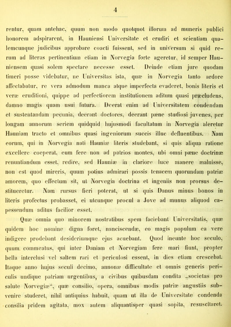 rentur, quam antehac, quum non modo quotquot illorum ad muneris publici honorem adspirarent, in Hauniensi Universitate et erudiri et scientiam qua- lemcunque judicibus approbare coacti luissent, sed in universum si quid re- rum ad literas pertinentium etiam in Norvegia forte ageretur, id semper Hau- niensem quasi solem spectare necesse esset. Deinde etiam jure quodam timeri posse videbatur, ne Universitas ista, quae in Norvegia tanto ardore affectabatur, re vera admodum manca atque imperfecta evaderet, bonis literis et verae eruditioni, quippe ad perfectiorem institutionem aditum quasi praecludens, damno magis quam usui futura. Deerat enim ad Universitatem condendam et sustentandam pecunia, deerant doctores, deerant paene studiosi juvenes, per longam annorum seriem quidquid hujusmodi facultatum in Norvegia aleretur Hauniam tracto et omnibus quasi ingeniorum succis illuc defluentibus. Nam eorum, qui in Norvegia nati Hauniae literis studebant, si quis aliqua ratione excellere coeperat, eum fere non ad patrios montes, ubi omni paene doctrinae renuntiandum esset, redire, sed Hauniae in clariore luce manere maluisse, non est quod mireris, quum potius admirari possis tenacem quorundam patriae amorem, quo effectum sit, ut Norvegia doctrina et ingeniis non prorsus de- stitueretur. Nam rursus fieri poterat, ut si quis Danus minus bonos in literis profectus probasset, ei utcunque procul a Jove ad munus aliquod ca- pessendum aditus facilior esset. Quae omnia quo minorem nostratibus spem faciebant Universitatis, quae quidem hoc nomine digna foret, nanciscendae, eo magis populum ea vere indigere prodebant desideriumque ejus acuebant. Quod ineunte hoc seculo, quum commeatus, qui inter Daniam et Norvegiam fere mari fiunt, propter bella interclusi vel saltem rari et periculosi essent, in dies etiam crescebat. Itaque anno hujus seculi decimo, annonae difficultate et omnis generis peri- culis undique patriam urgentibus, a civibus quibusdam condita „societas pro salute Norvegiae, quae consilio, opera, omnibus modis patriae angustiis sub- venire studeret, nihil antiquius habuit, quam ut illa de Universitate condenda consilia pridem agitata, mox autem aliquantisper quasi sopita, resuscitaret.