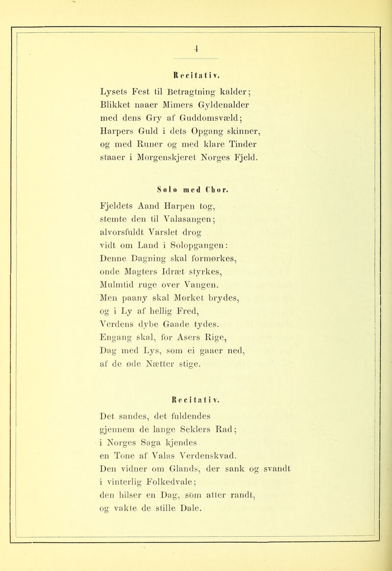 R c c i t a t i v. Lysets Fest til Betragtning kalder; Blikket naaer Mimers Gyldenalder med dens Gry af Guddomsvæld; Harpers Guld i dets Opgang skinner, og med Runer og med klare Tinder staaer i Morgenskjeret Norges Fjeld. Solo in e <1 C h o r. Fjeldets Aand Harpen tog, stemte den til Valasangen; alvorsfuldt Varslet drog vidt om Land i Solopgangen: Denne Dagning skal formørkes, onde Magters Idræt styrkes, Mulmtid ruge over Vangen. Men paany skal Mørket brydes, og i Ly af hellig Fred, Verdens dybe Gaade tydes. Engang skal, for Asers Rige, Dag med Lys, som ei gaaer ned, af de øde Nætter stige. R e c i t a t i v. Det sandes, det fuldendes gjennem de lange Seklers Rad; i Norges Saga kjendes en Tone af Valas Verdenskvad. Den vidner om Giands, der sank og svandt i vinterlig Folkedvale; den hilser en Dag, som atter randt, og vakte de stille Dale.