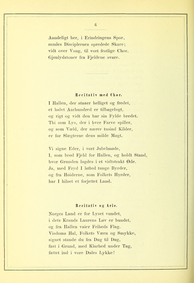 c> Aandeligt her, i Erindringens Spor, samles Disciplernes spredede Skare; vidt over Vang, til vort festlige Chor, Gjenlydstoner fra Fjeldene svare. Recitativ med C hor. I Hallen, der staaer helliget og fredet, et halvt Aarhundred er tilbagelagt, og rigt og vidt den har sin Fylde bredet. Thi som Lys, der i hver Farve spiller, og som Væld, der nærer tusind Kilder, er for Slægterne dens milde Magt. Vi signe Eder, i vort Jubelmøde, I, som brød Fjeld for Hallen, og holdt Stand, hvor Grunden lagdes i et vidtstrakt Øde. Ja, med Fryd I løfted tunge Byrder, og fra Hoiderne, som Folkets Hyrder, har I hilset et forjettet Land. Recitativ og Arie. Norges Land er for Lyset vundet, i dets Krands Laurens Løv er bundet, og fra Hallen vaier Friheds Flag. Visdoms Hal, Folkets Værn og Smykke, signet stande du fra Dag til Dag, fast i Grund, med Klarhed under Tag,