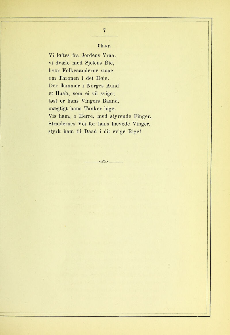 € h o r. Vi løftes fra Jordens Vraa; vi dvæle med Sjelens Øie, hvor Folkeaanderne staae om Thronen i det Høie. Der flammer i Norges Aand et Haab, som ei vil svige; løst er hans Vingers Baand, mægtigt hans Tanker hige. Vis ham, o Herre, med styrende Finger, Straalernes Vei for hans hævede Vinger, styrk ham til Daad i dit evige Rige! 2S2s