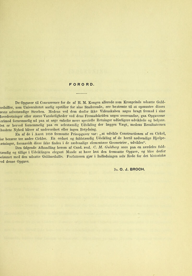 ledailler, som Universitetet aarlig opstiller for sine Studerende, ere bestemte til at opmuntre disses 3rste selvstændige Stræben. Medens ved dem derfor ikke Videnskaben søges bragt fremad i sine lovedretninger eller større Vanskeligheder ved dens Fremadskriden søges overvundne, gaa Opgaverne .erimod fornemmelig ud paa at søge enkelte mere specielle Retninger udførligere udviklede og belyste. )et er herved fornemmelig paa en selvstændig Udvikling der lægges Vægt, medens Resultaternes .bsolute Nyhed bliver af underordnet eller ingen Betydning. Fm af de i Aaret 1859 fremsatte Prisopgaver var; „at udvikle Constructionen af en Cirkel, ier berører tre andre Cirkler. En ordnet og fuldstændig Udvikling af de hertil nødvendige Hjælpe- ætninger, forsaavidt disse ikke findes i de sædvanlige elementære Geometrier, udvikles. Den følgende Afhandling herom af Cand. real. C. M. Guldberg sees paa en særdeles fuld- tændig og tillige i Udviklmgen elegant Maade at have løst den fremsatte Opgave, og blev derfor lelønnet med den udsatte Guldmedaille. Forfatteren gjør i Indledningen selv Rede for det historiske æd denne Opgave. Dk. o. j. brooh.