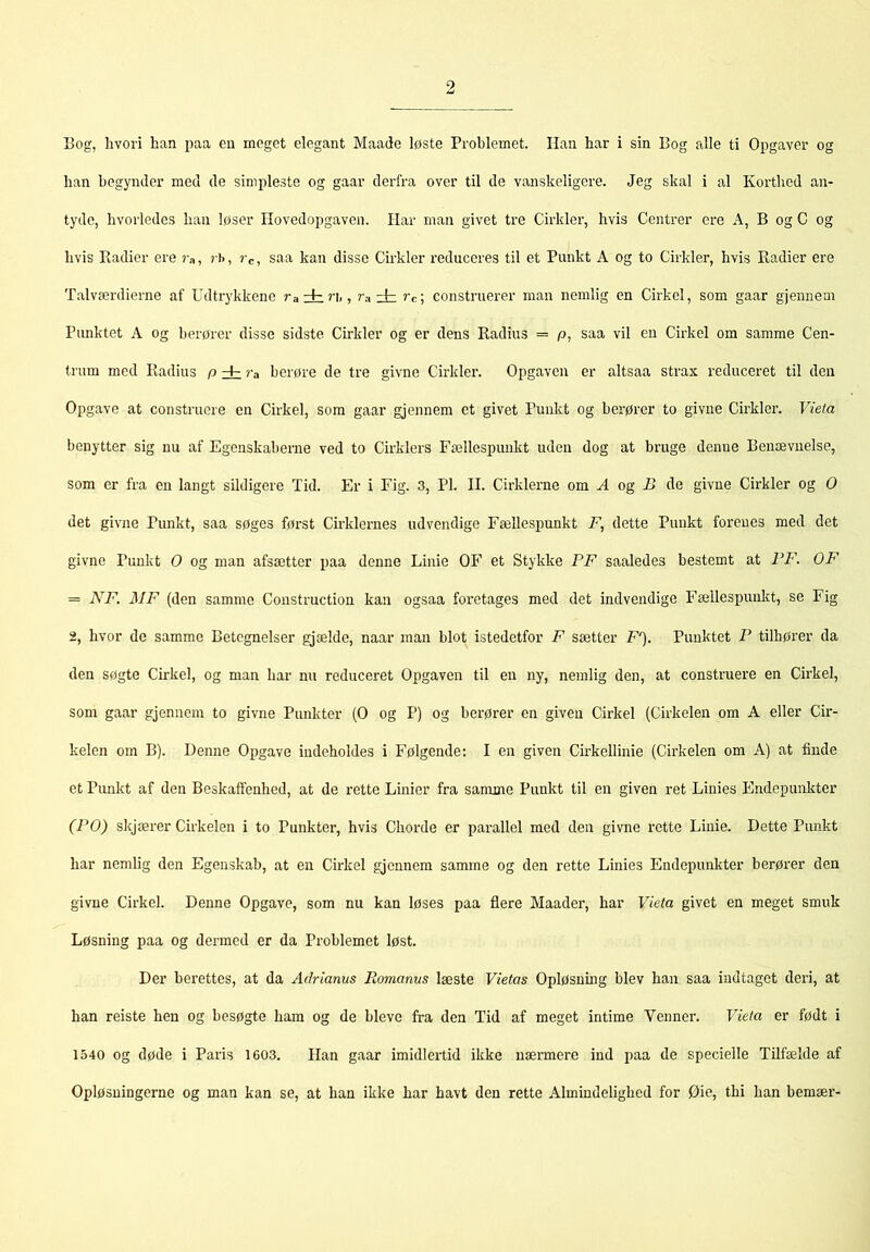 Bog, hvori han paa en meget elegant Maade løste Problemet. Han har i sin Bog alle ti Opgaver og han begynder med de simpleste og gaar derfra over til de vanskeligere. Jeg skal i al Korthed an- tyde, hvorledes han løser Hovedopgaven. Har man givet tre Cirkler, hvis Centrer ere A, B og C og hvis Radier ere ?a, ? J>, »'c, saa kan disse Cirkler reduceres til et Punkt A og to Cirkler, hvis Radier ere Talværdierne af Udtr3'kkene rairi,, r.-i ± rc\ construerer man nemlig en Cirkel, som gaar gjennem Punktet A og berører disse sidste Cirkler og er dens Radius = p, saa vil en Cirkel om samme Cen- trum med Radius p dz ra berøre de tre givne Cirkler. Opgaven er altsaa strax reduceret til den Opgave at construere en Cirkel, som gaar gjennem et givet Punkt og berører to givne Cirkler. Vieta benytter sig nu af Egenskaberne ved to Cirklers Fællespunkt uden dog at bruge denne Benævnelse, som er fra en langt sildigere Tid. Er i Fig. 3, PI. II. Cirklerne om A og U de givne Cirkler og O det givne Punkt, saa søges først Cirklernes udvendige Fællespunkt F, dette Punkt forenes med det givne Punkt O og man afsætter paa denne Linie OF et Stykke PF saaledes bestemt at FF. OF = NF. MF (den samme Construction kan ogsaa foretages med det indvendige Fællespunlit, se Fig 2, hvor de samme Betegnelser gjælde, naar man blot istedetfor F sætter F'). Punktet P tilhører da den søgte Cirkel, og man har nu reduceret Opgaven til en ny, nemlig den, at construere en Cirkel, som gaar gjennem to givne Punkter (O og P) og berører en given Cirkel (Cirkelen om A eller Cir- kelen om B). Denne Opgave indeholdes i Følgende; I en given Cmkellinie (Cirkelen om A) at finde et Punkt af den Beskaffenhed, at de rette Linier fra samme Punkt til en given ret Linies Endepunkter (PO) skjærer Cirkelen i to Punkter, hvis Chorde er parallel med den givne rette Linie. Dette Punkt har nemlig den Egenskab, at en Cirkel gjennem sanune og den rette Linies Endepunkter berører den givne Cirkel. Denne Opgave, som nu kan løses paa flere Maader, har Vieta givet en meget smuk Løsning paa og dermed er da Problemet løst. Der berettes, at da Adrianus Romanus læste Vietas Opløsnmg blev han saa indtaget deri, at han reiste hen og besøgte ham og de bleve fra den Tid af meget intime Venner. Vieta er født i 1540 og døde i Paris 1603. Han gaar imidlertid ikke nærmere ind paa de specielle Tilfælde af Opløsningerne og man kan se, at han ikke har havt den rette Almindelighed for Øie, thi han bemær-