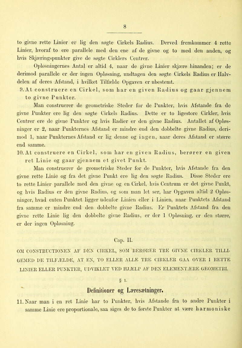 to givne rette Linier er lig den søgte Cirkels Radius. Derved fremkommer 4 rette Linier, hvoraf to ere parallele med den ene af de givne og to med den anden, og hvis SkjæringsjKinlvter give de søgte Cirklers Centrer. Opløsningernes Antal er altid 4, naar de givne Linier skjære hinanden; er de derimod parallele er der ingen 02:>løsning, undtagen den søgte Cirkels Radius er Halv- delen af deres Afstand, i hvilket Tilfælde Opgaven er uhestemt. 9.At construere en Cirkel, som har en given Radius og gaar gjennem to givne Punkter. Man construerer de geometriske Steder for de Punkter, hvis Afstande fra de givne Punkter ere lig den søgte Cirkels Radius. Dette er to ligestore Cirkler, hvis Centrer ere de givne Punkter og hvis Radier er den givne Radius. Antallet af Opløs- ninger er 2, naar Punkternes Afstand er mindre end den dobbelte givne Radius, deri- mod 1, naar Punkternes Afstand er lig denne og ingen, naar deres Afstand er større end samme. 10. At construere en Cirkel, som har en given Radius, berører en given ret Linie og gaar gjennem et givet Punkt. Man construerer de geometriske Steder for de Punkter, hvis Afstande fra den gnme rette Linie og fra det givne Punkt ere lig den søgte Radius. Disse Steder ere to rette Linier liarallele med den givne og en Cirkel, hvis Centrum er det givne Punkt, og hvis Radius er den givne Radius, og som man let ser, har Opgaven altid 2 Opløs- ninger, hvad enten Punktet ligger udenfor Linien eller i Linien, naar Punktets Afstand fra samme er mindre end den dobbelte givne Radius. Er Punktets Afstand fra den givne rette Linie lig den dobbelte givne Radius, er der 1 Opløsning, er den større, er der ingen Opløsning. Cap. II. OM CONSTKUCTIONEN AF DEN CIEKEL, SOM BEKØEER TEE GIVNE CIRKLER TILLI- GEMED DE TILFÆLDE, AT EN, TO ELLER ALLE TRE CIRKLER GAA OVER I RETTE LINIER ELLER PUNKTER, UDVIKLET VED HJÆLP AF DEN ELEMENTÆRE GEOMETRI. § 1- Ddiniiioner og Læresætninger. 11. Naar man i en ret Linie har to Punkter, hvis Afstande fra to andre Punkter i samme Linie ere proportionale, saa siges de to første Punkter at være harmoniske