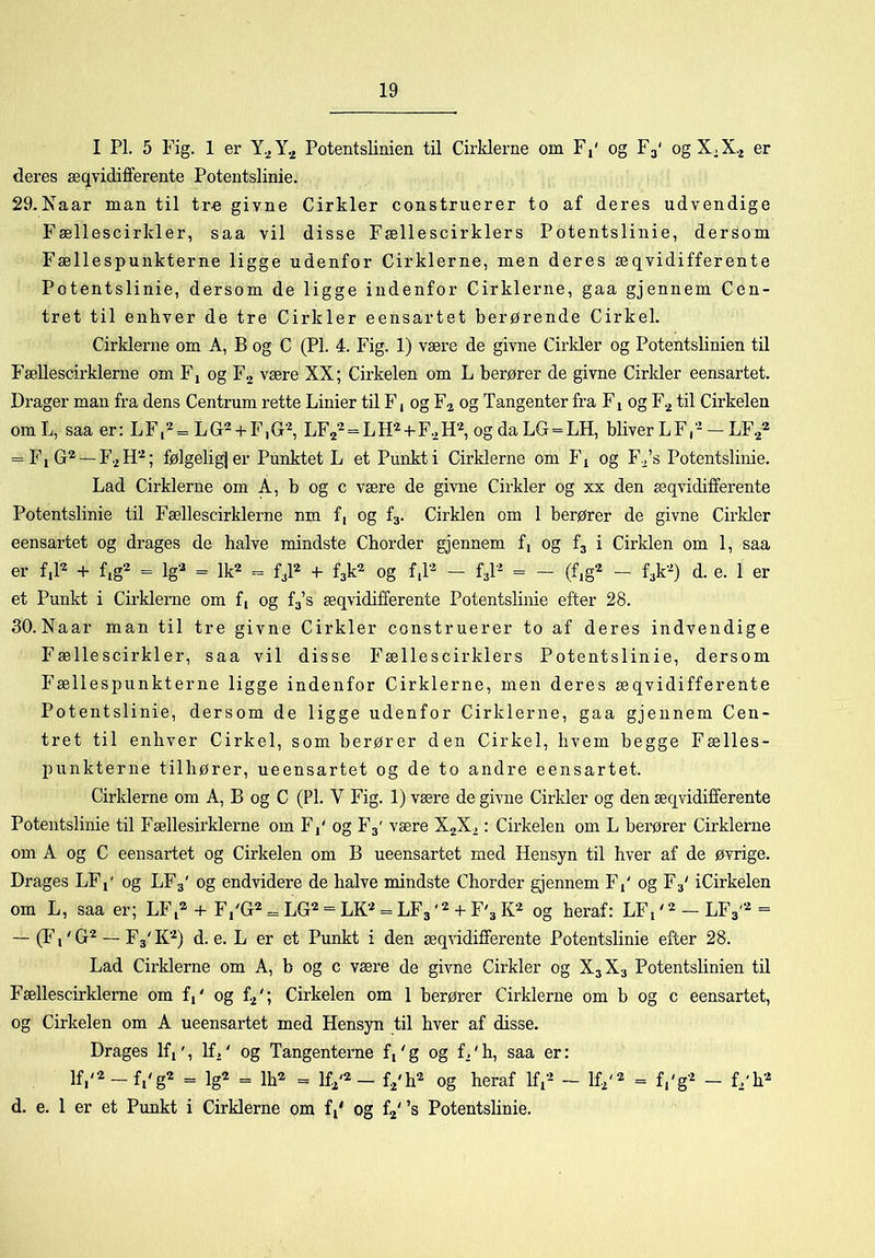 I PI. 5 Fig. 1 er Y.jY._j Potentslinien til Cirklerne om F,' og F3' ogX.X.^ er deres æqvidifferente Potentslinie. 29.Naar man til tr« givne Cirkler construerer to af deres udvendige Fællescirkler, saa vil disse Fællescirklers Potentslinie, dersom Fællespunkterne ligge udenfor Cirklerne, men deres æqvidifferente Potentslinie, dersom de ligge indenfor Cirklerne, gaa gjennem Cen- tret til enhver de tre Cirkler eensartet berørende Cirkel. Cirklerne om A, B og C (PI. 4. Fig. 1) være de givne Cirkler og Potentslinien til P’ællescirklerne om Fj og F2 være XX; Cirkelen om L berører de givne Cirkler eensartet. Drager man fra dens Centrum rette Linier til F, og F^ og Tangenter fra F1 og F.^ til Cirkelen om L, saa er: L F, = L G - + F, G‘^, LF2‘^ = L +Fo H‘^, og da LG=LH, bliver L F, - — LF2® = F1 G'^ — F2 ; følgelig} er Punktet L et Punkt i Cirklerne om F1 og Fo’s Potentslinie. Lad Cirklerne om A, b og c være de givne Cirkler og xx den æqvidifferente Potentslinie til Fællescirklerne nm f, og fj. Cirklen om 1 berører de givne Cirkler eensartet og drages de halve mindste Cborder gjennem f, og fj i Cirklen om 1, saa er f,D + fig2 = Iga = lk2 = + f3k2 og f,r^ - fj-^ = - (f,g2 - f3k'^) d. e. 1 er et Punkt i Cirklerne om f, og fa’s æqvidifferente Potentslinie efter 28. dO.Naar man til tre givne Cirkler construerer to af deres indvendige Fællescirkler, saa vil disse Fællescirklers Potentslinie, dersom Fællespunkterne ligge indenfor Cirklerne, men deres æqvidifferente Potentslinie, dersom de ligge udenfor Cirklerne, gaa gjennem Cen- tret til enhver Cirkel, som berører den Cirkel, hvem begge Fælles- punkterne tilhører, ueensartet og de to andre eensartet. Cirklerne om A, B og C (PI. V Fig. 1) være de givne Cirkler og den æqvidifferente Potentslinie til Fællesii’klerne om Fj' og F3' være XjX^: Cirkelen om L berører Cirklerne om A og C eensartet og Cirkelen om B ueensartet med Hensyn til hver af de øvrige. Drages LFj' og LF3' og endvidere de halve mindste Cborder gjennem F,' og F3' iCirkelen om L, saa er; LF,® + F.'G^ = LG^ = LK''* = LF3+ F'3og heraf: LFp^^LFa'^^ — (Fi' G^ — F3' K''^) d. e. L er et Punkt i den æqvidifferente Potentslinie efter 28. Lad Cirklerne om A, b og c være de givne Cirkler og X3X3 Potentslinien til Fællescirklerne om f,' og t/', Cirkelen om 1 berører Cirklerne om b og c eensartet, og Cirkelen om A ueensartet med Hensyn til hver af disse. Drages Kp, K,' og Tangenterne fi'g og f.'b, saa er: lf,/2_f^<g2 ig2 ^ 1^2 _ Ifi'® — fj'b^ og heraf Ifi’- ~ K^'‘^ = f,'g‘^ — L'b'^ d. e. 1 er et Punkt i Cirklerne om fi' og fa' ’s Potentslinie.