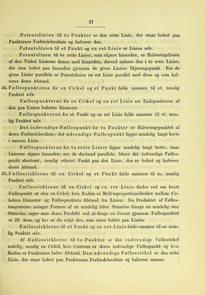 Potentslinien til to Punkter er den rette Linie, der staar lodret paa Punkternes Forbindelseslinie og halverer den. Potentslinien til et Punkt og en ret Linie er Linien selv. Potentslinen til to rette Linier, som skjære hinanden, er Halveringslinien af den Vinkel Linierne danne med hinanden; derved opløses den i to rette Linier, der staa lodret paa hinanden gjennem de givne Liniers Skjæringspunkt. Ere de givne Linier parallele er Potentslinien en ret Linie parallel med disse og som hal- verer deres Afstand. 34. Fællespunkterne for en Cirkel og et Punkt falde sammen til et, nemlig Punktet selv. Fællespunkterne for en Cirkel og en ret Linie ere Endepunkterne af den paa Linien lodrette Diameter. Fællespunkterne for et Punkt og en ret Linie falde sammen til et, nem- lig Punktet selv. Det indvendige Fællespunkt for to Punkter er Halveringspunktet af deres Forbindelseslinie; det udvendige Fællespunkt ligger uendelig langt borte i samme Linie. Fællespunkterne for to rette Linier ligger uendelig langt borte, naar Linierne skjære hinanden; ere de derimnd parallele, bliver dét indvendige Fælles- punkt ubestemt, nemlig ethvert Punkt paa den Linie, der er lodret og halverer deres Afstand. 35. Fællescirklerne til en Cirkel , og et Punkt falde sammen til en, nemlig Punlctet selv. Fællescirklerne til en Cirkel og en ret Linie findes ved om hvert Fællespunkt at slaa en Cirkel, hvis Kadius er Mellemproportionalleddet mellem Cir- kelens Diameter og Fællespunktets Afstand fra Linien. Da Produktet af Fælles- tangenterne antager Formen af en uendelig liden Størrelse Gange en uendelig stor Størrelse, søger man deres Produkt ved at drage en Secant gjennem Fællespunktet se 23. Anm. og her er da valgt den, som staar lodret paa Linien. Fællescirklerne til et Punkt og en ret Linie falde sammen til en nem- lig Punktet selv. Af Fællescirklerne til to Punkter er den indvendige Fællescirkel endelig, nemlig en Cirkel, hvis Centrum er deres indvendige Fællespunkt og hvis Radius er Punkternes halve Afstand. Den udvendige Fællescirkel er den rette Linie, der staar lodret paa Punkternes Forbindelseslinie og halverer samme.